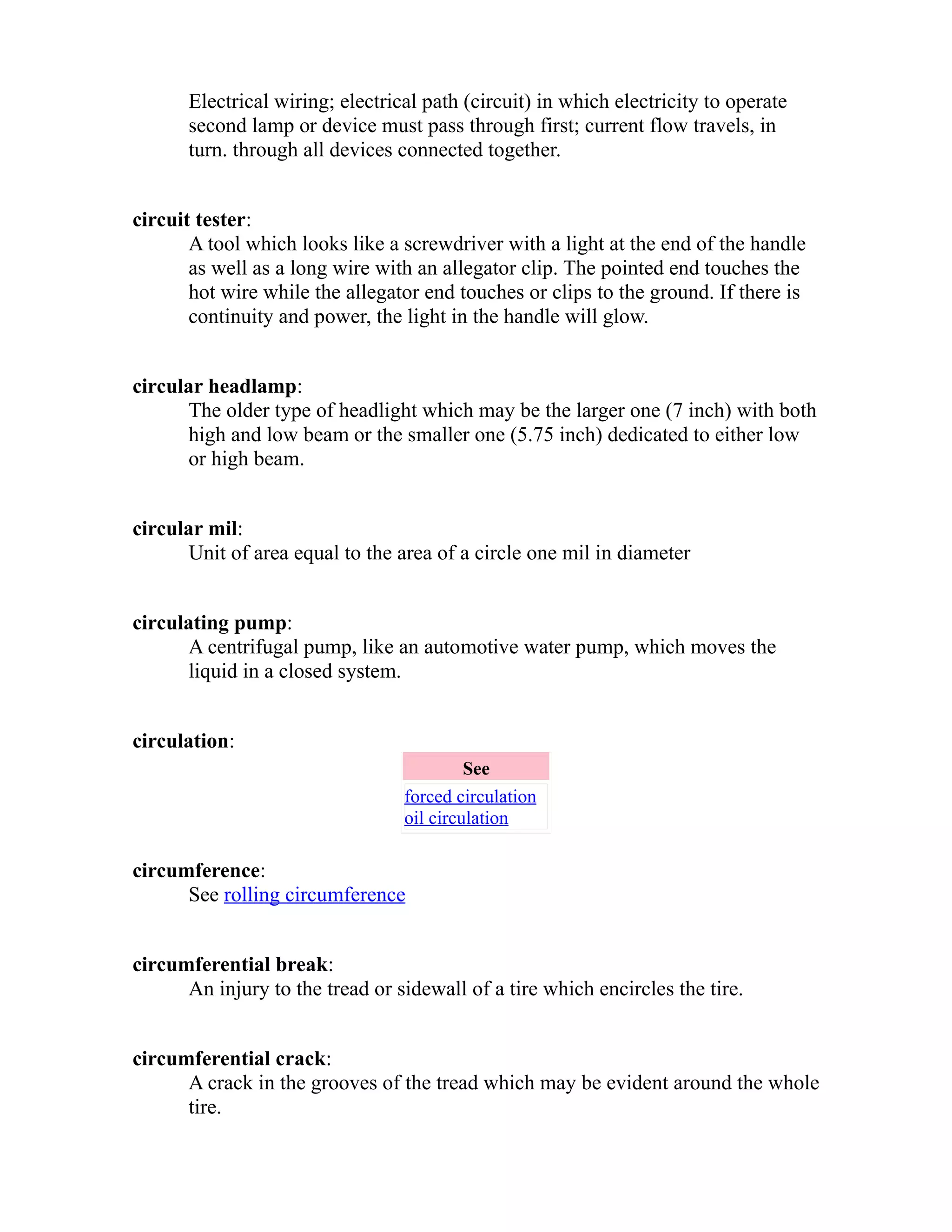 Electrical wiring; electrical path (circuit) in which electricity to operate 
second lamp or device must pass through first; current flow travels, in 
turn. through all devices connected together. 
circuit tester: 
A tool which looks like a screwdriver with a light at the end of the handle 
as well as a long wire with an allegator clip. The pointed end touches the 
hot wire while the allegator end touches or clips to the ground. If there is 
continuity and power, the light in the handle will glow. 
circular headlamp: 
The older type of headlight which may be the larger one (7 inch) with both 
high and low beam or the smaller one (5.75 inch) dedicated to either low 
or high beam. 
circular mil: 
Unit of area equal to the area of a circle one mil in diameter 
circulating pump: 
A centrifugal pump, like an automotive water pump, which moves the 
liquid in a closed system. 
circulation: 
See 
forced circulation 
oil circulation 
circumference: 
See rolling circumference 
circumferential break: 
An injury to the tread or sidewall of a tire which encircles the tire. 
circumferential crack: 
A crack in the grooves of the tread which may be evident around the whole 
tire. 
 