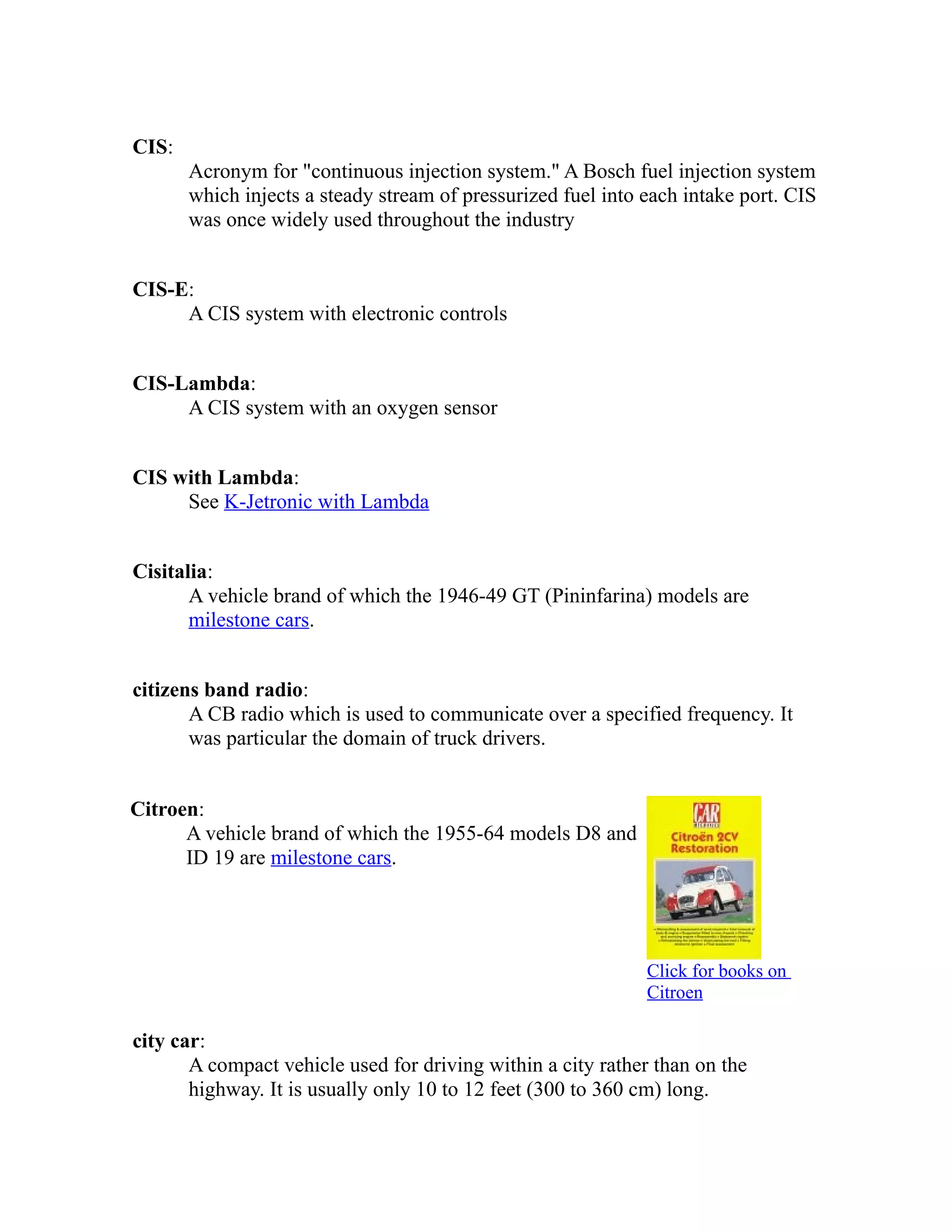 CIS: 
Acronym for "continuous injection system." A Bosch fuel injection system 
which injects a steady stream of pressurized fuel into each intake port. CIS 
was once widely used throughout the industry 
CIS-E: 
A CIS system with electronic controls 
CIS-Lambda: 
A CIS system with an oxygen sensor 
CIS with Lambda: 
See K-Jetronic with Lambda 
Cisitalia: 
A vehicle brand of which the 1946-49 GT (Pininfarina) models are 
milestone cars. 
citizens band radio: 
A CB radio which is used to communicate over a specified frequency. It 
was particular the domain of truck drivers. 
Citroen: 
A vehicle brand of which the 1955-64 models D8 and 
ID 19 are milestone cars. 
Click for books on 
Citroen 
city car: 
A compact vehicle used for driving within a city rather than on the 
highway. It is usually only 10 to 12 feet (300 to 360 cm) long. 
 