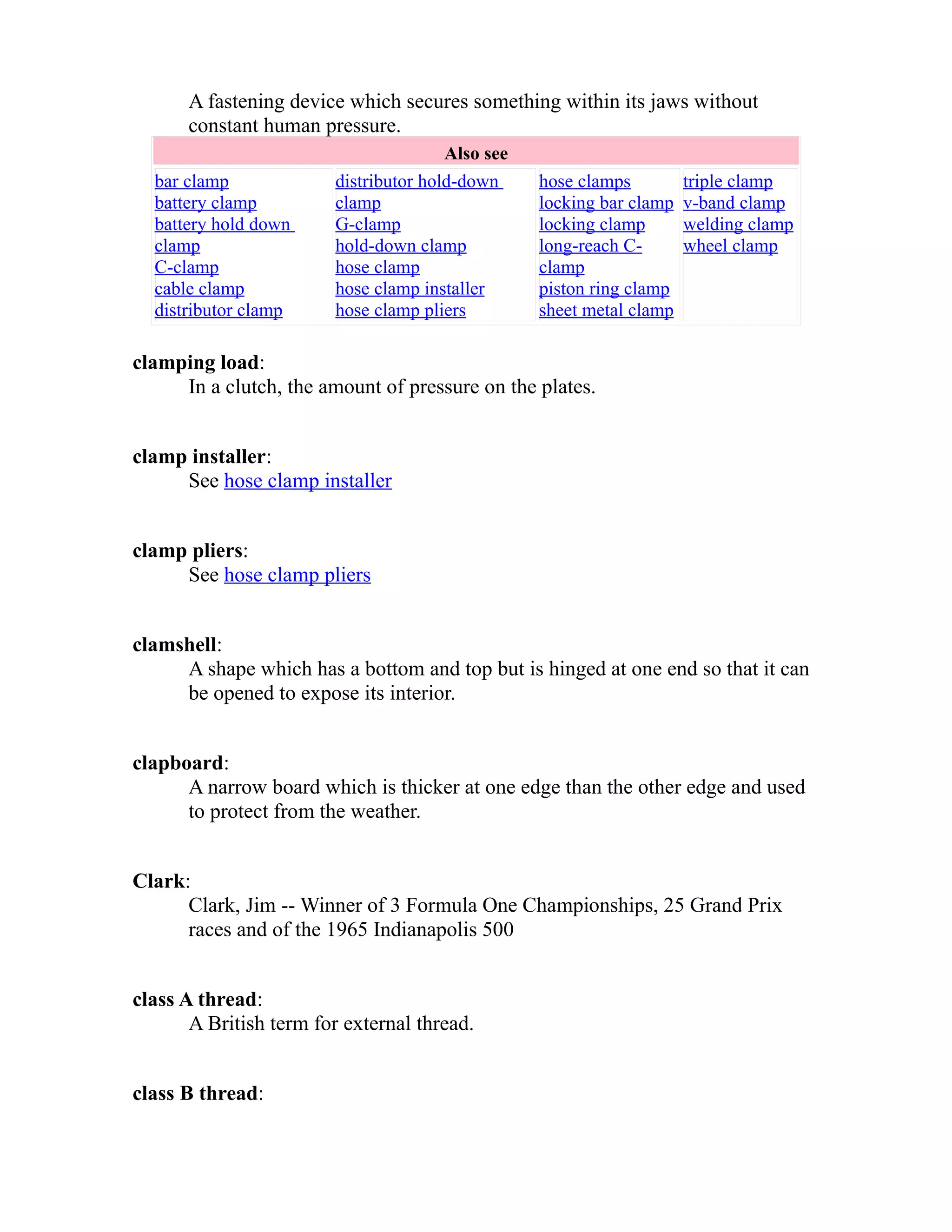 A fastening device which secures something within its jaws without 
constant human pressure. 
Also see 
bar clamp 
battery clamp 
battery hold down 
clamp 
C-clamp 
cable clamp 
distributor clamp 
distributor hold-down 
clamp 
G-clamp 
hold-down clamp 
hose clamp 
hose clamp installer 
hose clamp pliers 
hose clamps 
locking bar clamp 
locking clamp 
long-reach C-clamp 
piston ring clamp 
sheet metal clamp 
triple clamp 
v-band clamp 
welding clamp 
wheel clamp 
clamping load: 
In a clutch, the amount of pressure on the plates. 
clamp installer: 
See hose clamp installer 
clamp pliers: 
See hose clamp pliers 
clamshell: 
A shape which has a bottom and top but is hinged at one end so that it can 
be opened to expose its interior. 
clapboard: 
A narrow board which is thicker at one edge than the other edge and used 
to protect from the weather. 
Clark: 
Clark, Jim -- Winner of 3 Formula One Championships, 25 Grand Prix 
races and of the 1965 Indianapolis 500 
class A thread: 
A British term for external thread. 
class B thread: 
 
