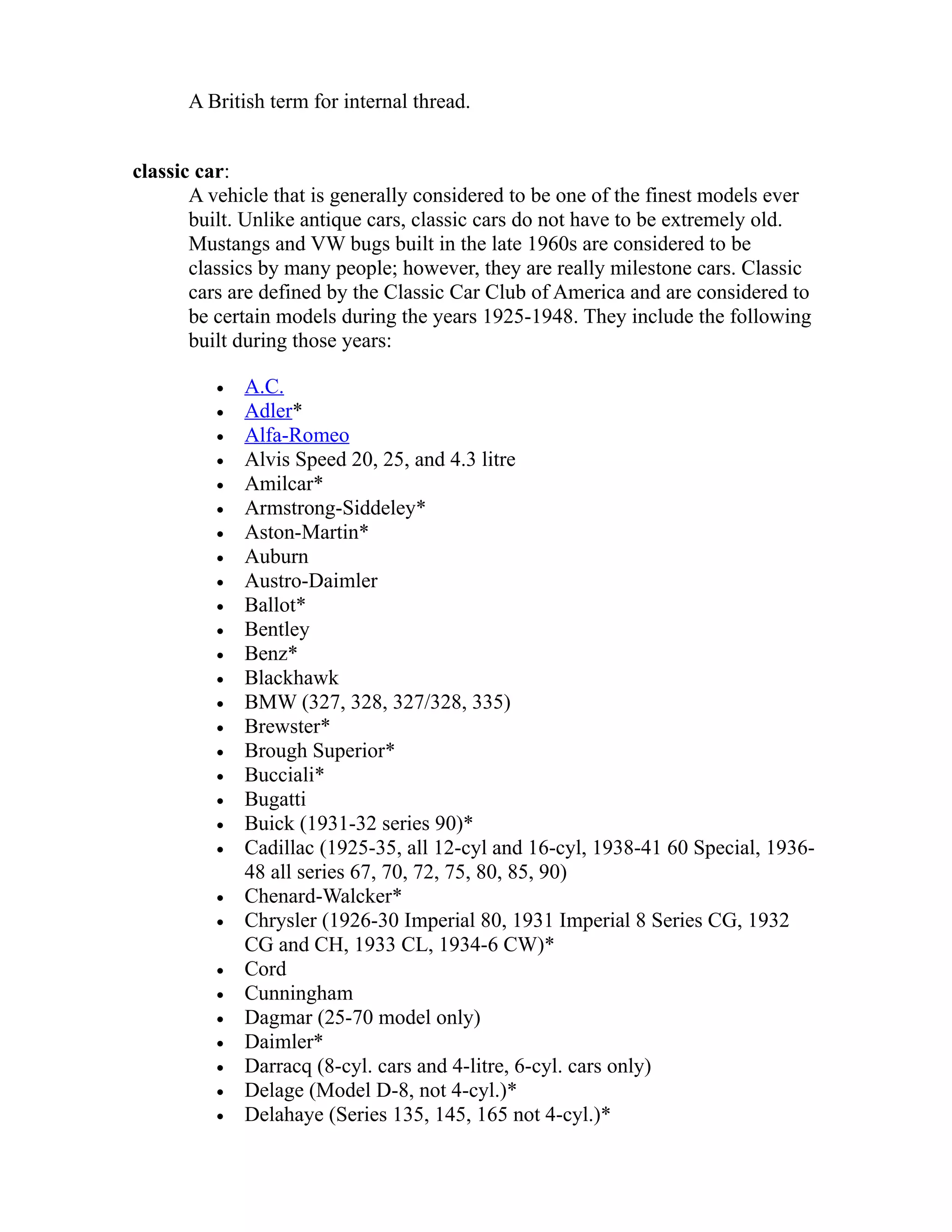 A British term for internal thread. 
classic car: 
A vehicle that is generally considered to be one of the finest models ever 
built. Unlike antique cars, classic cars do not have to be extremely old. 
Mustangs and VW bugs built in the late 1960s are considered to be 
classics by many people; however, they are really milestone cars. Classic 
cars are defined by the Classic Car Club of America and are considered to 
be certain models during the years 1925-1948. They include the following 
built during those years: 
· A.C . 
· Adler * 
· Alfa-Romeo 
· Alvis Speed 20, 25, and 4.3 litre 
· Amilcar* 
· Armstrong-Siddeley* 
· Aston-Martin* 
· Auburn 
· Austro-Daimler 
· Ballot* 
· Bentley 
· Benz* 
· Blackhawk 
· BMW (327, 328, 327/328, 335) 
· Brewster* 
· Brough Superior* 
· Bucciali* 
· Bugatti 
· Buick (1931-32 series 90)* 
· Cadillac (1925-35, all 12-cyl and 16-cyl, 1938-41 60 Special, 1936- 
48 all series 67, 70, 72, 75, 80, 85, 90) 
· Chenard-Walcker* 
· Chrysler (1926-30 Imperial 80, 1931 Imperial 8 Series CG, 1932 
CG and CH, 1933 CL, 1934-6 CW)* 
· Cord 
· Cunningham 
· Dagmar (25-70 model only) 
· Daimler* 
· Darracq (8-cyl. cars and 4-litre, 6-cyl. cars only) 
· Delage (Model D-8, not 4-cyl.)* 
· Delahaye (Series 135, 145, 165 not 4-cyl.)* 
 