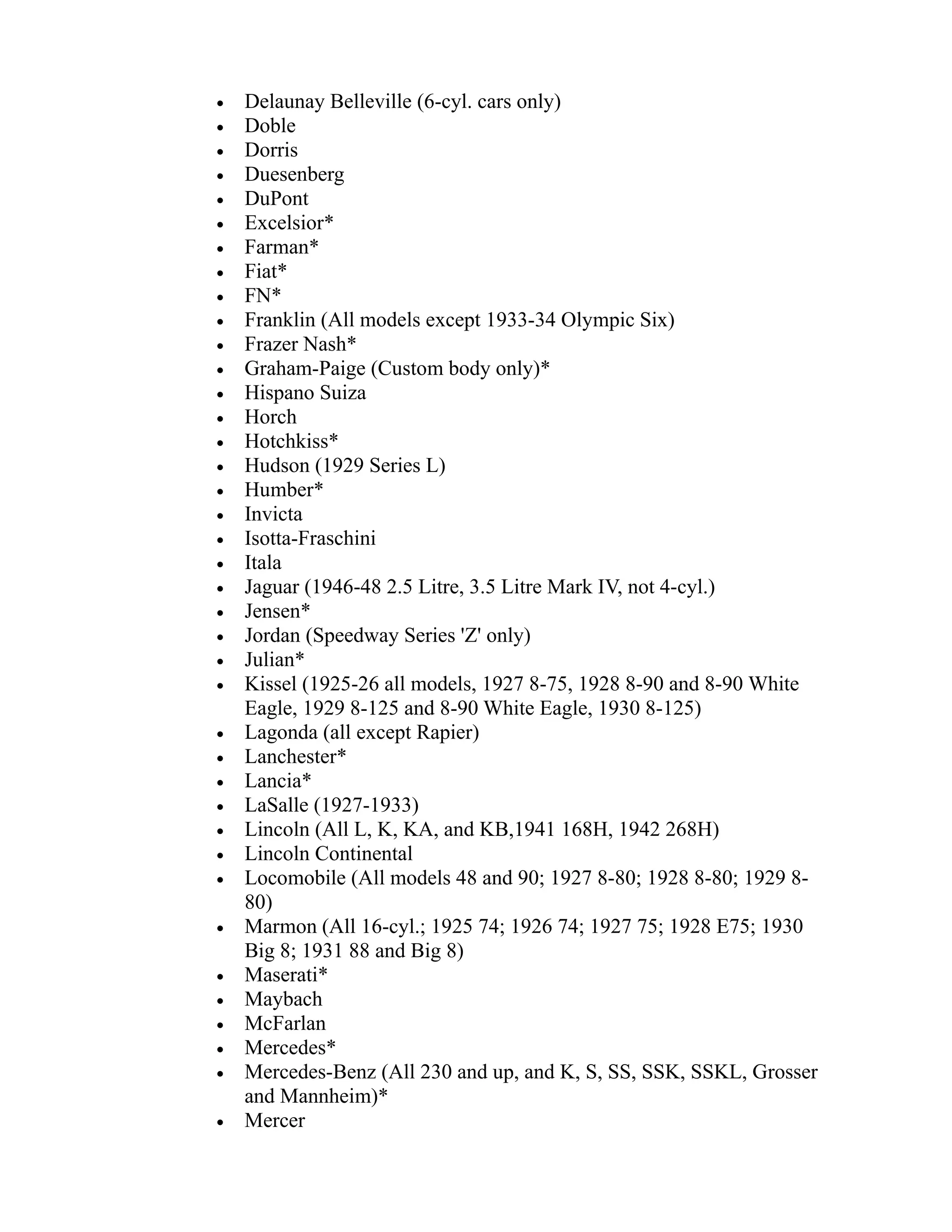 · Delaunay Belleville (6-cyl. cars only) 
· Doble 
· Dorris 
· Duesenberg 
· DuPont 
· Excelsior* 
· Farman* 
· Fiat* 
· FN* 
· Franklin (All models except 1933-34 Olympic Six) 
· Frazer Nash* 
· Graham-Paige (Custom body only)* 
· Hispano Suiza 
· Horch 
· Hotchkiss* 
· Hudson (1929 Series L) 
· Humber* 
· Invicta 
· Isotta-Fraschini 
· Itala 
· Jaguar (1946-48 2.5 Litre, 3.5 Litre Mark IV, not 4-cyl.) 
· Jensen* 
· Jordan (Speedway Series 'Z' only) 
· Julian* 
· Kissel (1925-26 all models, 1927 8-75, 1928 8-90 and 8-90 White 
Eagle, 1929 8-125 and 8-90 White Eagle, 1930 8-125) 
· Lagonda (all except Rapier) 
· Lanchester* 
· Lancia* 
· LaSalle (1927-1933) 
· Lincoln (All L, K, KA, and KB,1941 168H, 1942 268H) 
· Lincoln Continental 
· Locomobile (All models 48 and 90; 1927 8-80; 1928 8-80; 1929 8- 
80) 
· Marmon (All 16-cyl.; 1925 74; 1926 74; 1927 75; 1928 E75; 1930 
Big 8; 1931 88 and Big 8) 
· Maserati* 
· Maybach 
· McFarlan 
· Mercedes* 
· Mercedes-Benz (All 230 and up, and K, S, SS, SSK, SSKL, Grosser 
and Mannheim)* 
· Mercer 
 