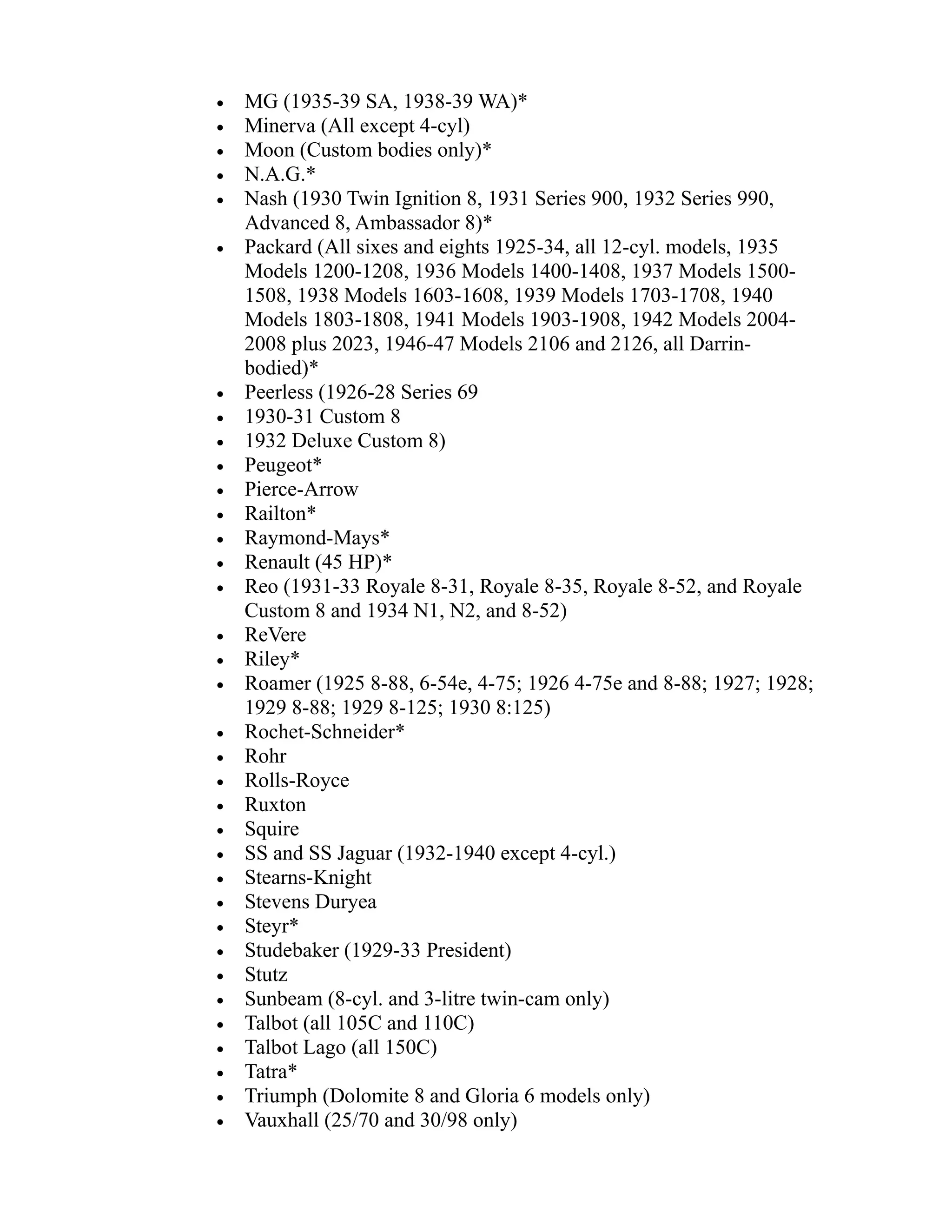 · MG (1935-39 SA, 1938-39 WA)* 
· Minerva (All except 4-cyl) 
· Moon (Custom bodies only)* 
· N.A.G.* 
· Nash (1930 Twin Ignition 8, 1931 Series 900, 1932 Series 990, 
Advanced 8, Ambassador 8)* 
· Packard (All sixes and eights 1925-34, all 12-cyl. models, 1935 
Models 1200-1208, 1936 Models 1400-1408, 1937 Models 1500- 
1508, 1938 Models 1603-1608, 1939 Models 1703-1708, 1940 
Models 1803-1808, 1941 Models 1903-1908, 1942 Models 2004- 
2008 plus 2023, 1946-47 Models 2106 and 2126, all Darrin-bodied)* 
· Peerless (1926-28 Series 69 
· 1930-31 Custom 8 
· 1932 Deluxe Custom 8) 
· Peugeot* 
· Pierce-Arrow 
· Railton* 
· Raymond-Mays* 
· Renault (45 HP)* 
· Reo (1931-33 Royale 8-31, Royale 8-35, Royale 8-52, and Royale 
Custom 8 and 1934 N1, N2, and 8-52) 
· ReVere 
· Riley* 
· Roamer (1925 8-88, 6-54e, 4-75; 1926 4-75e and 8-88; 1927; 1928; 
1929 8-88; 1929 8-125; 1930 8:125) 
· Rochet-Schneider* 
· Rohr 
· Rolls-Royce 
· Ruxton 
· Squire 
· SS and SS Jaguar (1932-1940 except 4-cyl.) 
· Stearns-Knight 
· Stevens Duryea 
· Steyr* 
· Studebaker (1929-33 President) 
· Stutz 
· Sunbeam (8-cyl. and 3-litre twin-cam only) 
· Talbot (all 105C and 110C) 
· Talbot Lago (all 150C) 
· Tatra* 
· Triumph (Dolomite 8 and Gloria 6 models only) 
· Vauxhall (25/70 and 30/98 only) 
 