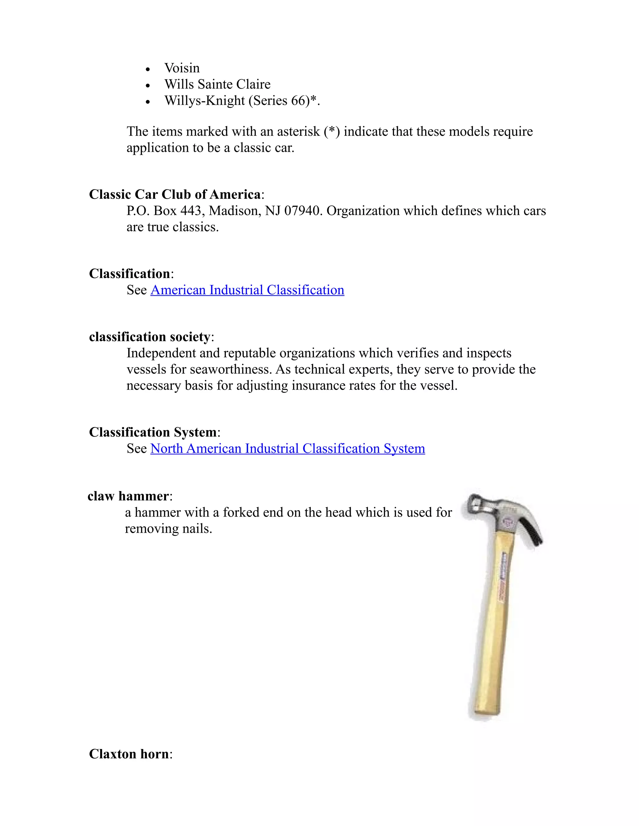 · Voisin 
· Wills Sainte Claire 
· Willys-Knight (Series 66)*. 
The items marked with an asterisk (*) indicate that these models require 
application to be a classic car. 
Classic Car Club of America: 
P.O. Box 443, Madison, NJ 07940. Organization which defines which cars 
are true classics. 
Classification: 
See American Industrial Classification 
classification society: 
Independent and reputable organizations which verifies and inspects 
vessels for seaworthiness. As technical experts, they serve to provide the 
necessary basis for adjusting insurance rates for the vessel. 
Classification System: 
See North American Industrial Classification System 
claw hammer: 
a hammer with a forked end on the head which is used for 
removing nails. 
Claxton horn: 
 