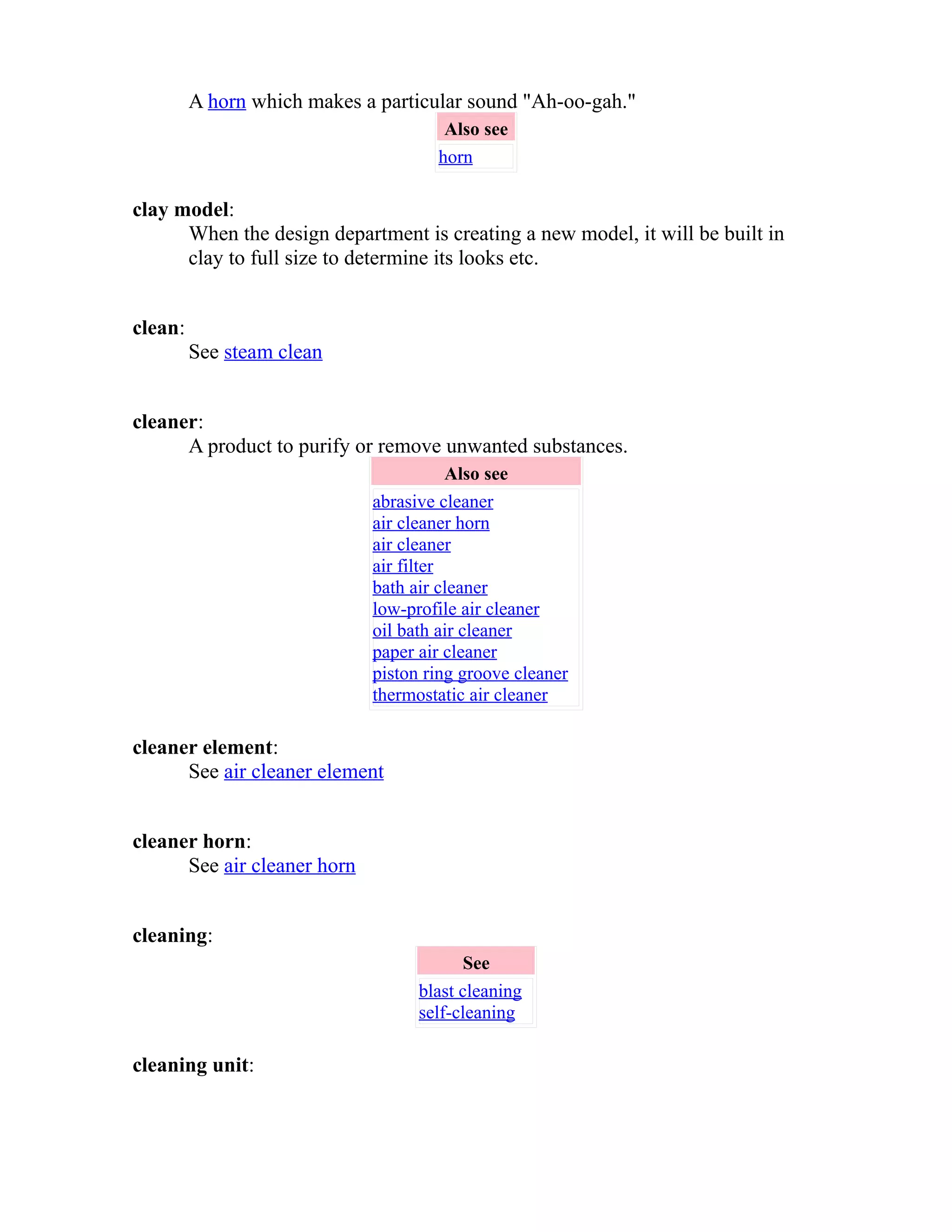 A horn which makes a particular sound "Ah-oo-gah." 
Also see 
horn 
clay model: 
When the design department is creating a new model, it will be built in 
clay to full size to determine its looks etc. 
clean: 
See steam clean 
cleaner: 
A product to purify or remove unwanted substances. 
Also see 
abrasive cleaner 
air cleaner horn 
air cleaner 
air filter 
bath air cleaner 
low-profile air cleaner 
oil bath air cleaner 
paper air cleaner 
piston ring groove cleaner 
thermostatic air cleaner 
cleaner element: 
See air cleaner element 
cleaner horn: 
See air cleaner horn 
cleaning: 
See 
blast cleaning 
self-cleaning 
cleaning unit: 
 