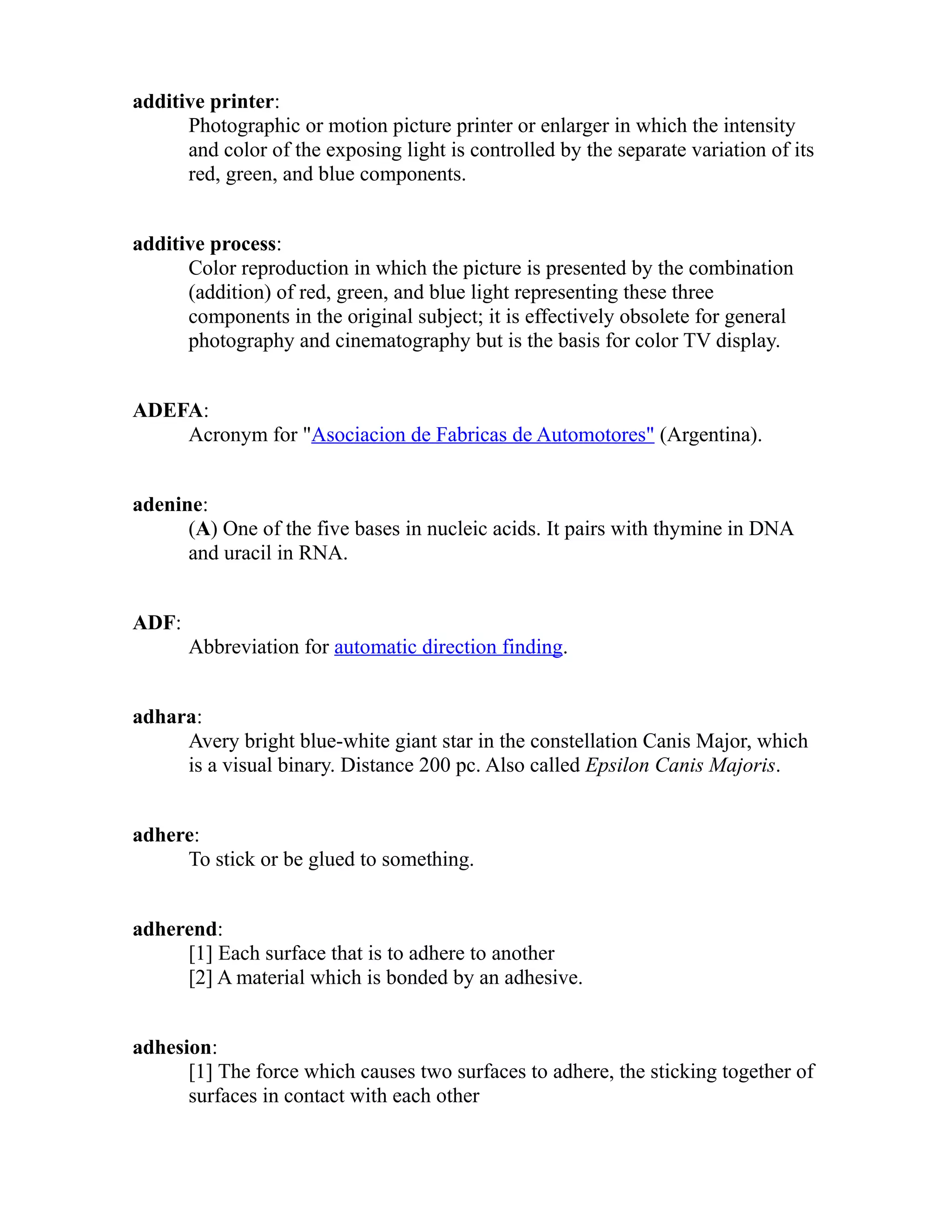 additive printer: 
Photographic or motion picture printer or enlarger in which the intensity 
and color of the exposing light is controlled by the separate variation of its 
red, green, and blue components. 
additive process: 
Color reproduction in which the picture is presented by the combination 
(addition) of red, green, and blue light representing these three 
components in the original subject; it is effectively obsolete for general 
photography and cinematography but is the basis for color TV display. 
ADEFA: 
Acronym for "Asociacion de Fabricas de Automotores" (Argentina). 
adenine: 
(A) One of the five bases in nucleic acids. It pairs with thymine in DNA 
and uracil in RNA. 
ADF: 
Abbreviation for automatic direction finding. 
adhara: 
Avery bright blue-white giant star in the constellation Canis Major, which 
is a visual binary. Distance 200 pc. Also called Epsilon Canis Majoris. 
adhere: 
To stick or be glued to something. 
adherend: 
[1] Each surface that is to adhere to another 
[2] A material which is bonded by an adhesive. 
adhesion: 
[1] The force which causes two surfaces to adhere, the sticking together of 
surfaces in contact with each other 
 