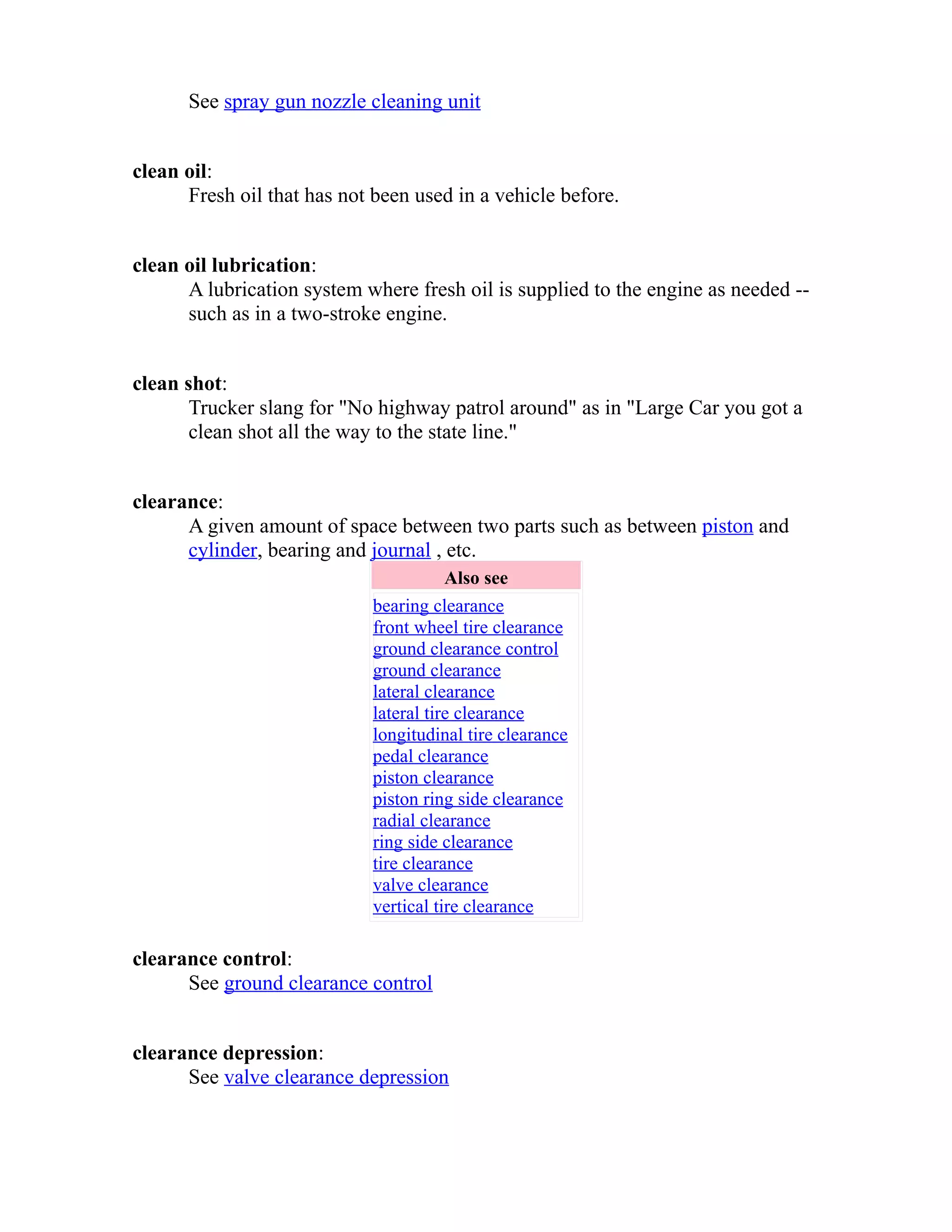 See spray gun nozzle cleaning unit 
clean oil: 
Fresh oil that has not been used in a vehicle before. 
clean oil lubrication: 
A lubrication system where fresh oil is supplied to the engine as needed -- 
such as in a two-stroke engine. 
clean shot: 
Trucker slang for "No highway patrol around" as in "Large Car you got a 
clean shot all the way to the state line." 
clearance: 
A given amount of space between two parts such as between piston and 
cylinder, bearing and journal , etc. 
Also see 
bearing clearance 
front wheel tire clearance 
ground clearance control 
ground clearance 
lateral clearance 
lateral tire clearance 
longitudinal tire clearance 
pedal clearance 
piston clearance 
piston ring side clearance 
radial clearance 
ring side clearance 
tire clearance 
valve clearance 
vertical tire clearance 
clearance control: 
See ground clearance control 
clearance depression: 
See valve clearance depression 
 