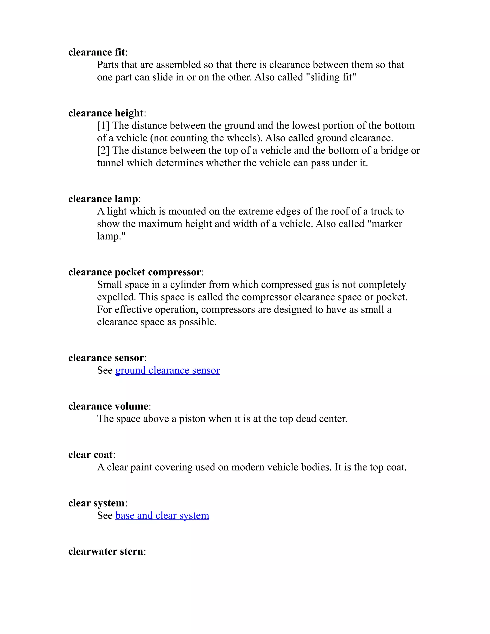 clearance fit: 
Parts that are assembled so that there is clearance between them so that 
one part can slide in or on the other. Also called "sliding fit" 
clearance height: 
[1] The distance between the ground and the lowest portion of the bottom 
of a vehicle (not counting the wheels). Also called ground clearance. 
[2] The distance between the top of a vehicle and the bottom of a bridge or 
tunnel which determines whether the vehicle can pass under it. 
clearance lamp: 
A light which is mounted on the extreme edges of the roof of a truck to 
show the maximum height and width of a vehicle. Also called "marker 
lamp." 
clearance pocket compressor: 
Small space in a cylinder from which compressed gas is not completely 
expelled. This space is called the compressor clearance space or pocket. 
For effective operation, compressors are designed to have as small a 
clearance space as possible. 
clearance sensor: 
See ground clearance sensor 
clearance volume: 
The space above a piston when it is at the top dead center. 
clear coat: 
A clear paint covering used on modern vehicle bodies. It is the top coat. 
clear system: 
See base and clear system 
clearwater stern: 
 