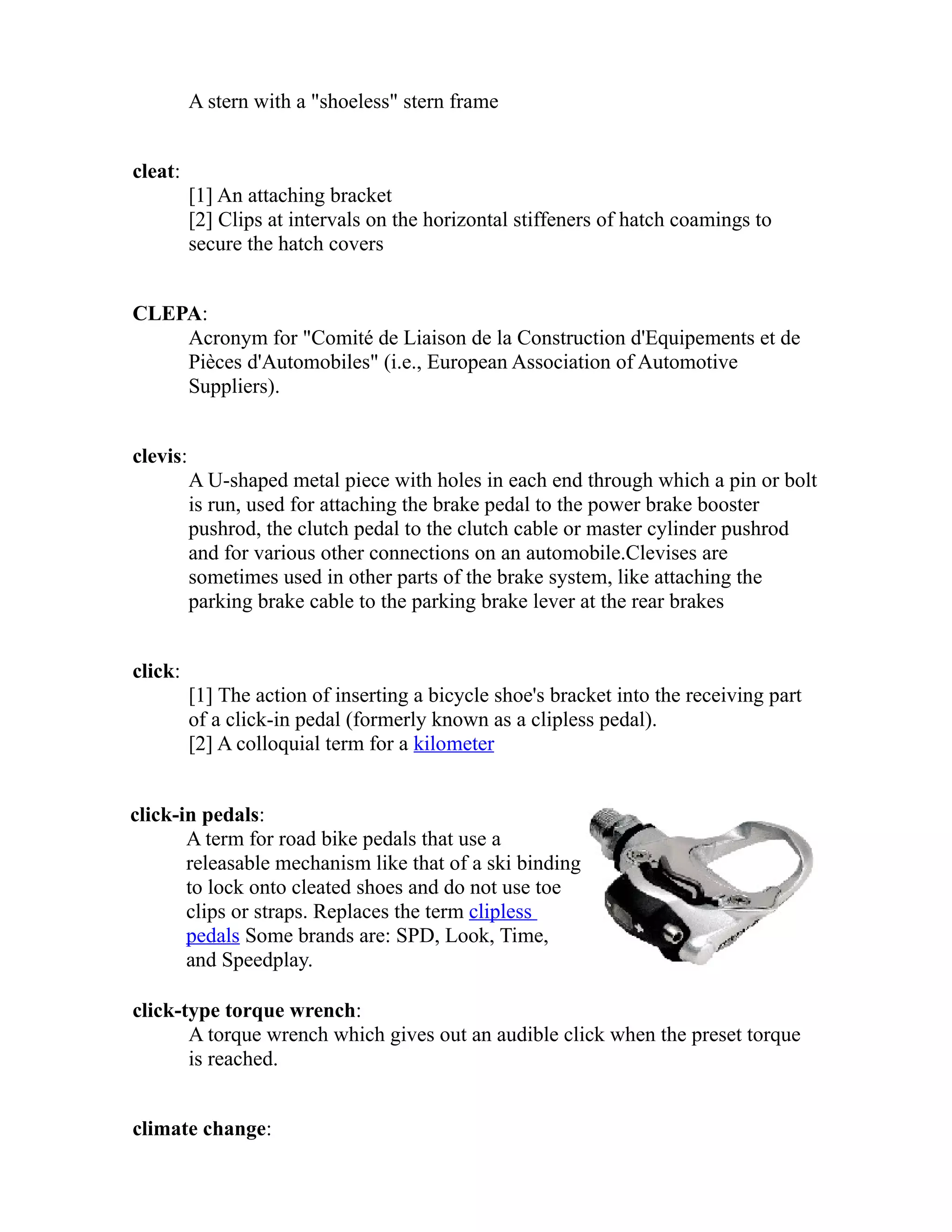 A stern with a "shoeless" stern frame 
cleat: 
[1] An attaching bracket 
[2] Clips at intervals on the horizontal stiffeners of hatch coamings to 
secure the hatch covers 
CLEPA: 
Acronym for "Comité de Liaison de la Construction d'Equipements et de 
Pièces d'Automobiles" (i.e., European Association of Automotive 
Suppliers). 
clevis: 
A U-shaped metal piece with holes in each end through which a pin or bolt 
is run, used for attaching the brake pedal to the power brake booster 
pushrod, the clutch pedal to the clutch cable or master cylinder pushrod 
and for various other connections on an automobile.Clevises are 
sometimes used in other parts of the brake system, like attaching the 
parking brake cable to the parking brake lever at the rear brakes 
click: 
[1] The action of inserting a bicycle shoe's bracket into the receiving part 
of a click-in pedal (formerly known as a clipless pedal). 
[2] A colloquial term for a kilometer 
click-in pedals: 
A term for road bike pedals that use a 
releasable mechanism like that of a ski binding 
to lock onto cleated shoes and do not use toe 
clips or straps. Replaces the term clipless 
pedals Some brands are: SPD, Look, Time, 
and Speedplay. 
click-type torque wrench: 
A torque wrench which gives out an audible click when the preset torque 
is reached. 
climate change: 
 