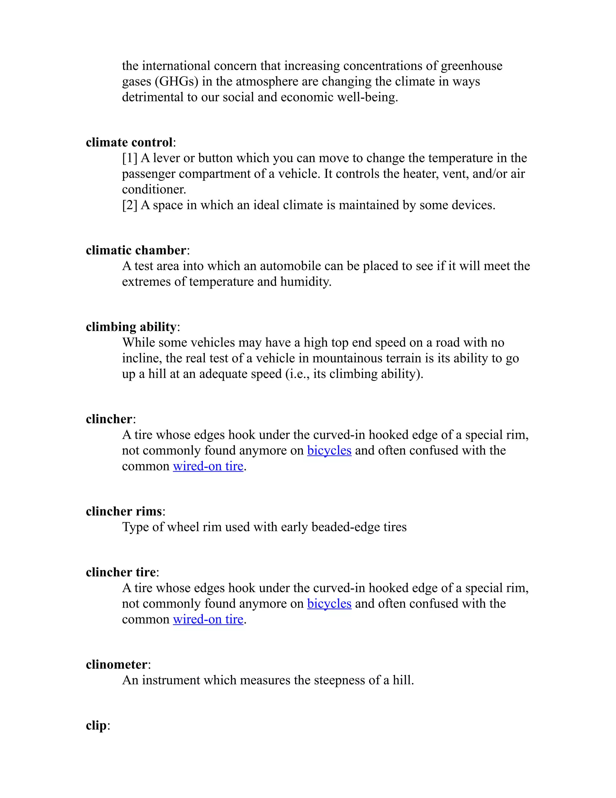 the international concern that increasing concentrations of greenhouse 
gases (GHGs) in the atmosphere are changing the climate in ways 
detrimental to our social and economic well-being. 
climate control: 
[1] A lever or button which you can move to change the temperature in the 
passenger compartment of a vehicle. It controls the heater, vent, and/or air 
conditioner. 
[2] A space in which an ideal climate is maintained by some devices. 
climatic chamber: 
A test area into which an automobile can be placed to see if it will meet the 
extremes of temperature and humidity. 
climbing ability: 
While some vehicles may have a high top end speed on a road with no 
incline, the real test of a vehicle in mountainous terrain is its ability to go 
up a hill at an adequate speed (i.e., its climbing ability). 
clincher: 
A tire whose edges hook under the curved-in hooked edge of a special rim, 
not commonly found anymore on bicycles and often confused with the 
common wired-on tire. 
clincher rims: 
Type of wheel rim used with early beaded-edge tires 
clincher tire: 
A tire whose edges hook under the curved-in hooked edge of a special rim, 
not commonly found anymore on bicycles and often confused with the 
common wired-on tire. 
clinometer: 
An instrument which measures the steepness of a hill. 
clip: 
 