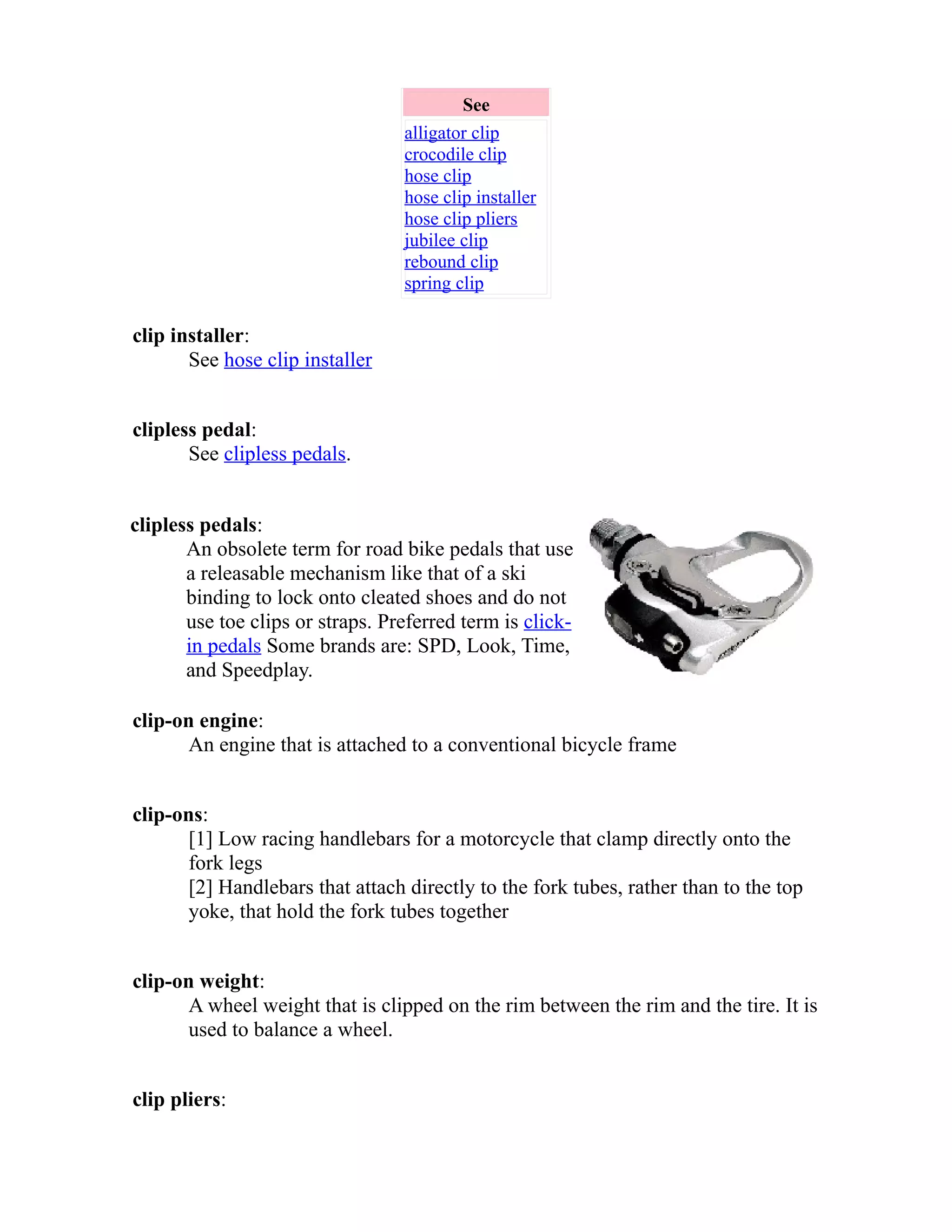 See 
alligator clip 
crocodile clip 
hose clip 
hose clip installer 
hose clip pliers 
jubilee clip 
rebound clip 
spring clip 
clip installer: 
See hose clip installer 
clipless pedal: 
See clipless pedals. 
clipless pedals: 
An obsolete term for road bike pedals that use 
a releasable mechanism like that of a ski 
binding to lock onto cleated shoes and do not 
use toe clips or straps. Preferred term is click-in 
pedals Some brands are: SPD, Look, Time, 
and Speedplay. 
clip-on engine: 
An engine that is attached to a conventional bicycle frame 
clip-ons: 
[1] Low racing handlebars for a motorcycle that clamp directly onto the 
fork legs 
[2] Handlebars that attach directly to the fork tubes, rather than to the top 
yoke, that hold the fork tubes together 
clip-on weight: 
A wheel weight that is clipped on the rim between the rim and the tire. It is 
used to balance a wheel. 
clip pliers: 
 