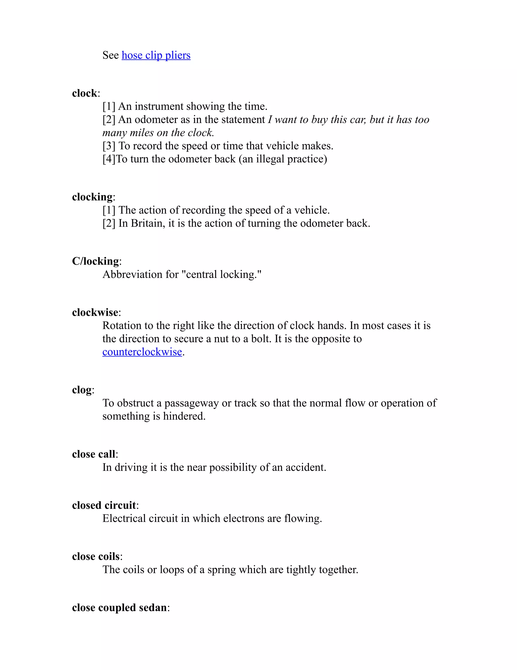 See hose clip pliers 
clock: 
[1] An instrument showing the time. 
[2] An odometer as in the statement I want to buy this car, but it has too 
many miles on the clock. 
[3] To record the speed or time that vehicle makes. 
[4]To turn the odometer back (an illegal practice) 
clocking: 
[1] The action of recording the speed of a vehicle. 
[2] In Britain, it is the action of turning the odometer back. 
C/locking: 
Abbreviation for "central locking." 
clockwise: 
Rotation to the right like the direction of clock hands. In most cases it is 
the direction to secure a nut to a bolt. It is the opposite to 
counterclockwise. 
clog: 
To obstruct a passageway or track so that the normal flow or operation of 
something is hindered. 
close call: 
In driving it is the near possibility of an accident. 
closed circuit: 
Electrical circuit in which electrons are flowing. 
close coils: 
The coils or loops of a spring which are tightly together. 
close coupled sedan: 
 