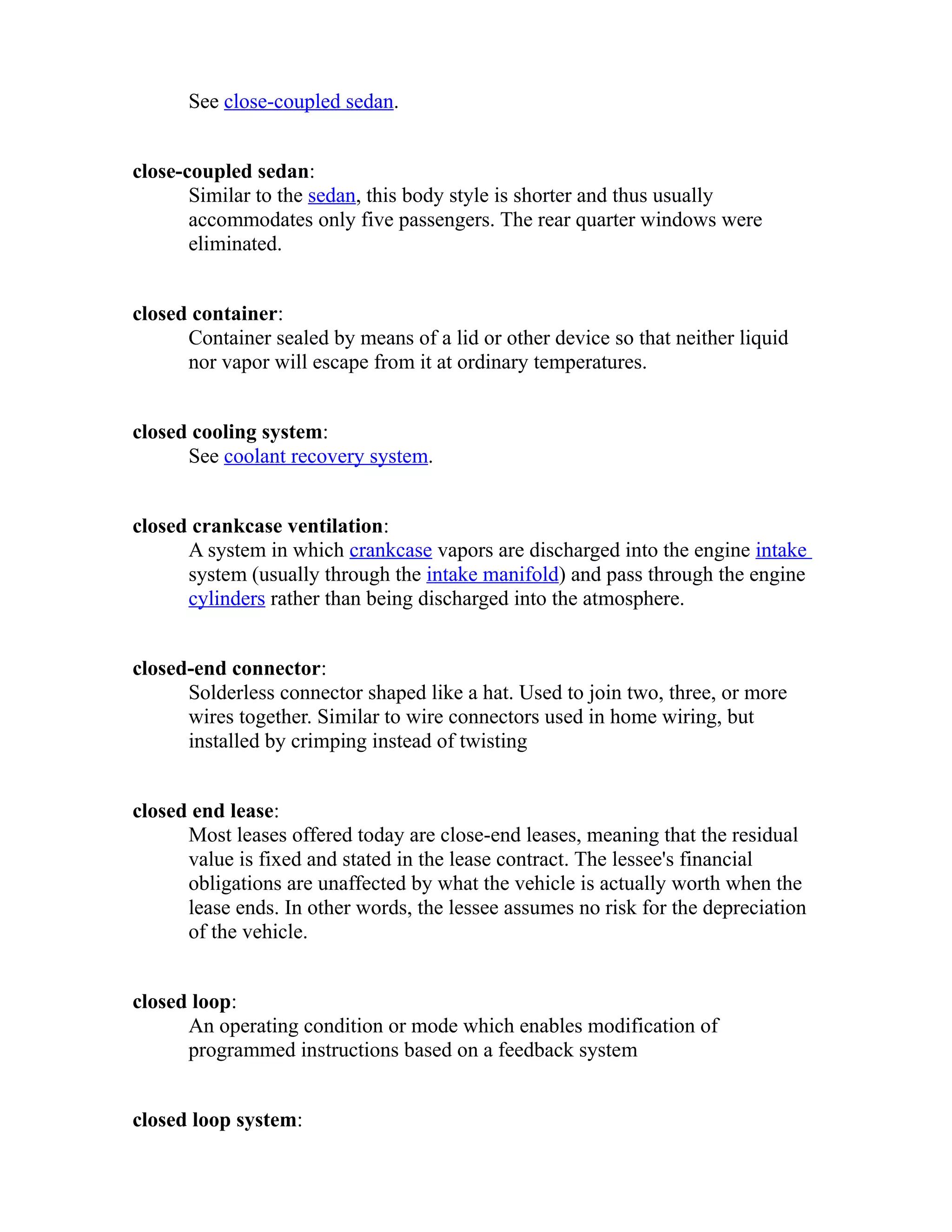 See close-coupled sedan. 
close-coupled sedan: 
Similar to the sedan, this body style is shorter and thus usually 
accommodates only five passengers. The rear quarter windows were 
eliminated. 
closed container: 
Container sealed by means of a lid or other device so that neither liquid 
nor vapor will escape from it at ordinary temperatures. 
closed cooling system: 
See coolant recovery system. 
closed crankcase ventilation: 
A system in which crankcase vapors are discharged into the engine intake 
system (usually through the intake manifold) and pass through the engine 
cylinders rather than being discharged into the atmosphere. 
closed-end connector: 
Solderless connector shaped like a hat. Used to join two, three, or more 
wires together. Similar to wire connectors used in home wiring, but 
installed by crimping instead of twisting 
closed end lease: 
Most leases offered today are close-end leases, meaning that the residual 
value is fixed and stated in the lease contract. The lessee's financial 
obligations are unaffected by what the vehicle is actually worth when the 
lease ends. In other words, the lessee assumes no risk for the depreciation 
of the vehicle. 
closed loop: 
An operating condition or mode which enables modification of 
programmed instructions based on a feedback system 
closed loop system: 
 
