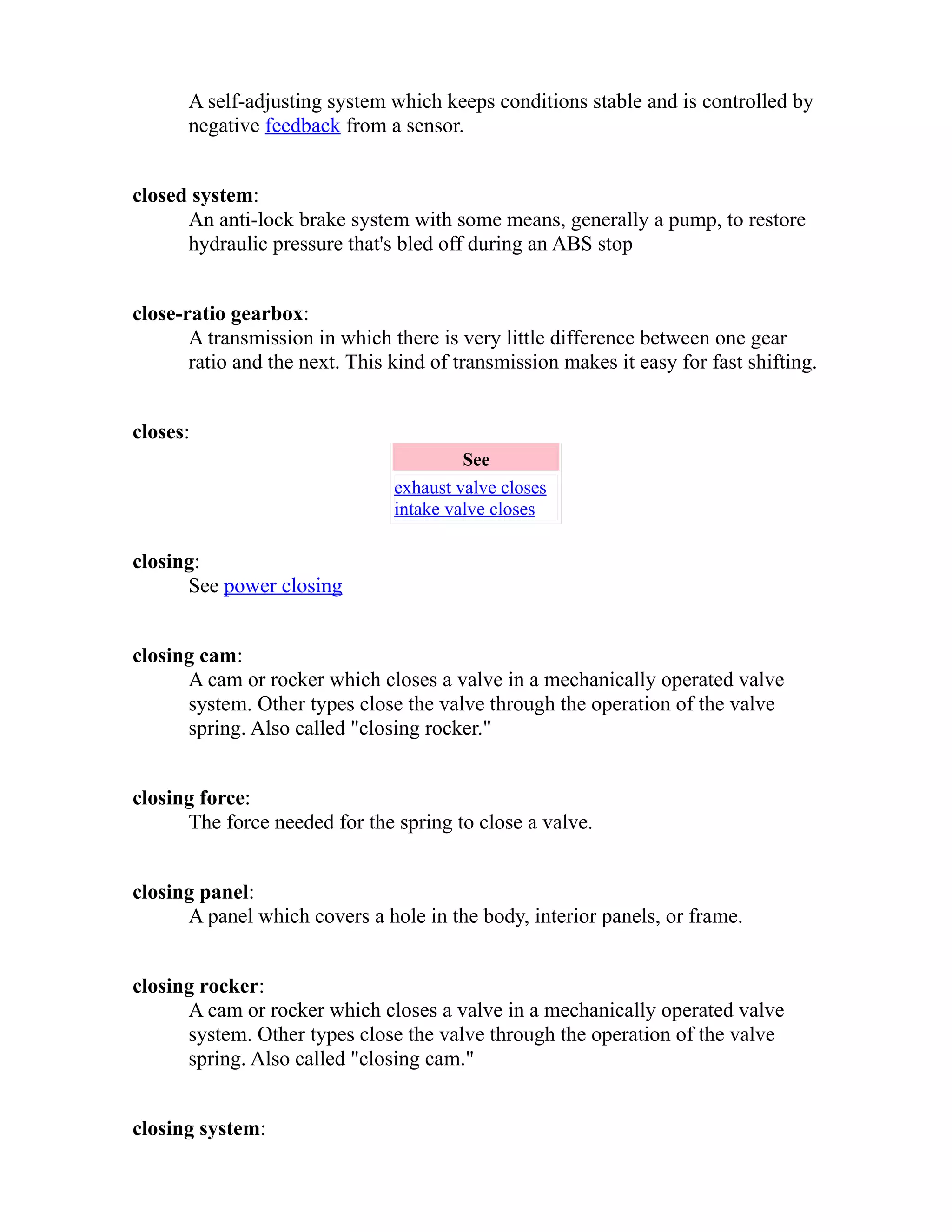 A self-adjusting system which keeps conditions stable and is controlled by 
negative feedback from a sensor. 
closed system: 
An anti-lock brake system with some means, generally a pump, to restore 
hydraulic pressure that's bled off during an ABS stop 
close-ratio gearbox: 
A transmission in which there is very little difference between one gear 
ratio and the next. This kind of transmission makes it easy for fast shifting. 
closes: 
See 
exhaust valve closes 
intake valve closes 
closing: 
See power closing 
closing cam: 
A cam or rocker which closes a valve in a mechanically operated valve 
system. Other types close the valve through the operation of the valve 
spring. Also called "closing rocker." 
closing force: 
The force needed for the spring to close a valve. 
closing panel: 
A panel which covers a hole in the body, interior panels, or frame. 
closing rocker: 
A cam or rocker which closes a valve in a mechanically operated valve 
system. Other types close the valve through the operation of the valve 
spring. Also called "closing cam." 
closing system: 
 