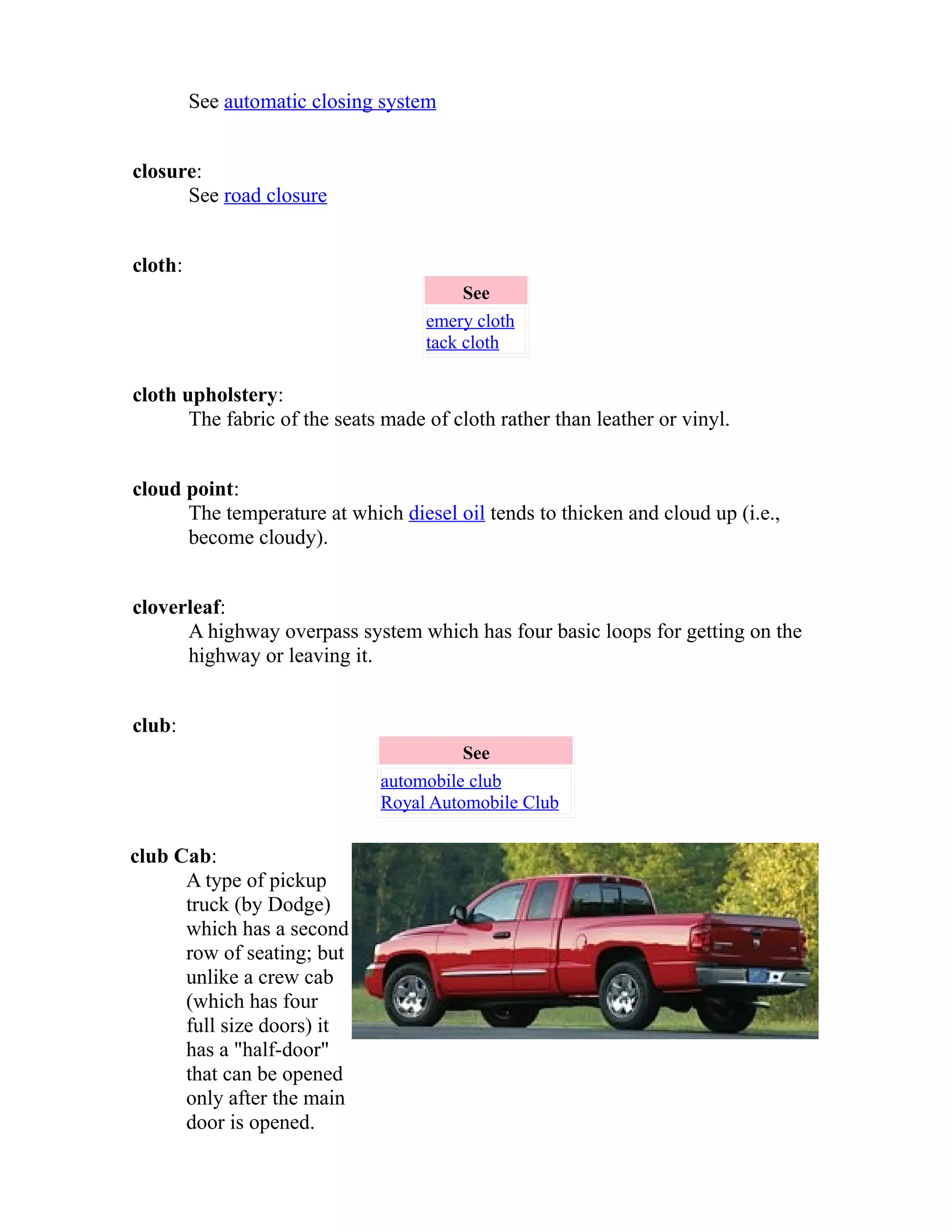 See automatic closing system 
closure: 
See road closure 
cloth: 
See 
emery cloth 
tack cloth 
cloth upholstery: 
The fabric of the seats made of cloth rather than leather or vinyl. 
cloud point: 
The temperature at which diesel oil tends to thicken and cloud up (i.e., 
become cloudy). 
cloverleaf: 
A highway overpass system which has four basic loops for getting on the 
highway or leaving it. 
club: 
See 
automobile club 
Royal Automobile Club 
club Cab: 
A type of pickup 
truck (by Dodge) 
which has a second 
row of seating; but 
unlike a crew cab 
(which has four 
full size doors) it 
has a "half-door" 
that can be opened 
only after the main 
door is opened. 
 