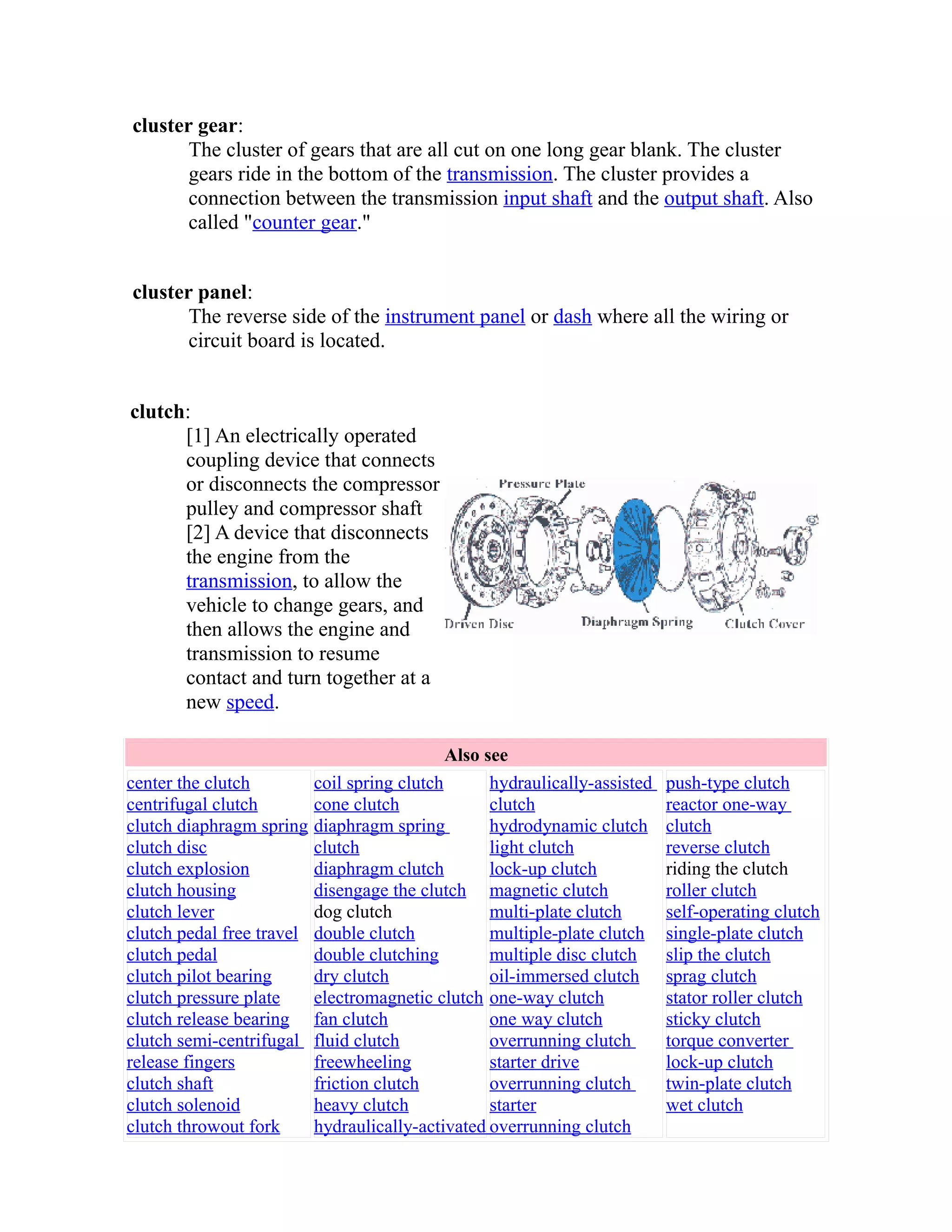 cluster gear: 
The cluster of gears that are all cut on one long gear blank. The cluster 
gears ride in the bottom of the transmission. The cluster provides a 
connection between the transmission input shaft and the output shaft. Also 
called "counter gear." 
cluster panel: 
The reverse side of the instrument panel or dash where all the wiring or 
circuit board is located. 
clutch: 
[1] An electrically operated 
coupling device that connects 
or disconnects the compressor 
pulley and compressor shaft 
[2] A device that disconnects 
the engine from the 
transmission, to allow the 
vehicle to change gears, and 
then allows the engine and 
transmission to resume 
contact and turn together at a 
new speed. 
Also see 
center the clutch 
centrifugal clutch 
clutch diaphragm spring 
clutch disc 
clutch explosion 
clutch housing 
clutch lever 
clutch pedal free travel 
clutch pedal 
clutch pilot bearing 
clutch pressure plate 
clutch release bearing 
clutch semi-centrifugal 
release fingers 
clutch shaft 
clutch solenoid 
clutch throwout fork 
coil spring clutch 
cone clutch 
diaphragm spring 
clutch 
diaphragm clutch 
disengage the clutch 
dog clutch 
double clutch 
double clutching 
dry clutch 
electromagnetic clutch 
fan clutch 
fluid clutch 
freewheeling 
friction clutch 
heavy clutch 
hydraulically-activated 
hydraulically-assisted 
clutch 
hydrodynamic clutch 
light clutch 
lock-up clutch 
magnetic clutch 
multi-plate clutch 
multiple-plate clutch 
multiple disc clutch 
oil-immersed clutch 
one-way clutch 
one way clutch 
overrunning clutch 
starter drive 
overrunning clutch 
starter 
overrunning clutch 
push-type clutch 
reactor one-way 
clutch 
reverse clutch 
riding the clutch 
roller clutch 
self-operating clutch 
single-plate clutch 
slip the clutch 
sprag clutch 
stator roller clutch 
sticky clutch 
torque converter 
lock-up clutch 
twin-plate clutch 
wet clutch 
 