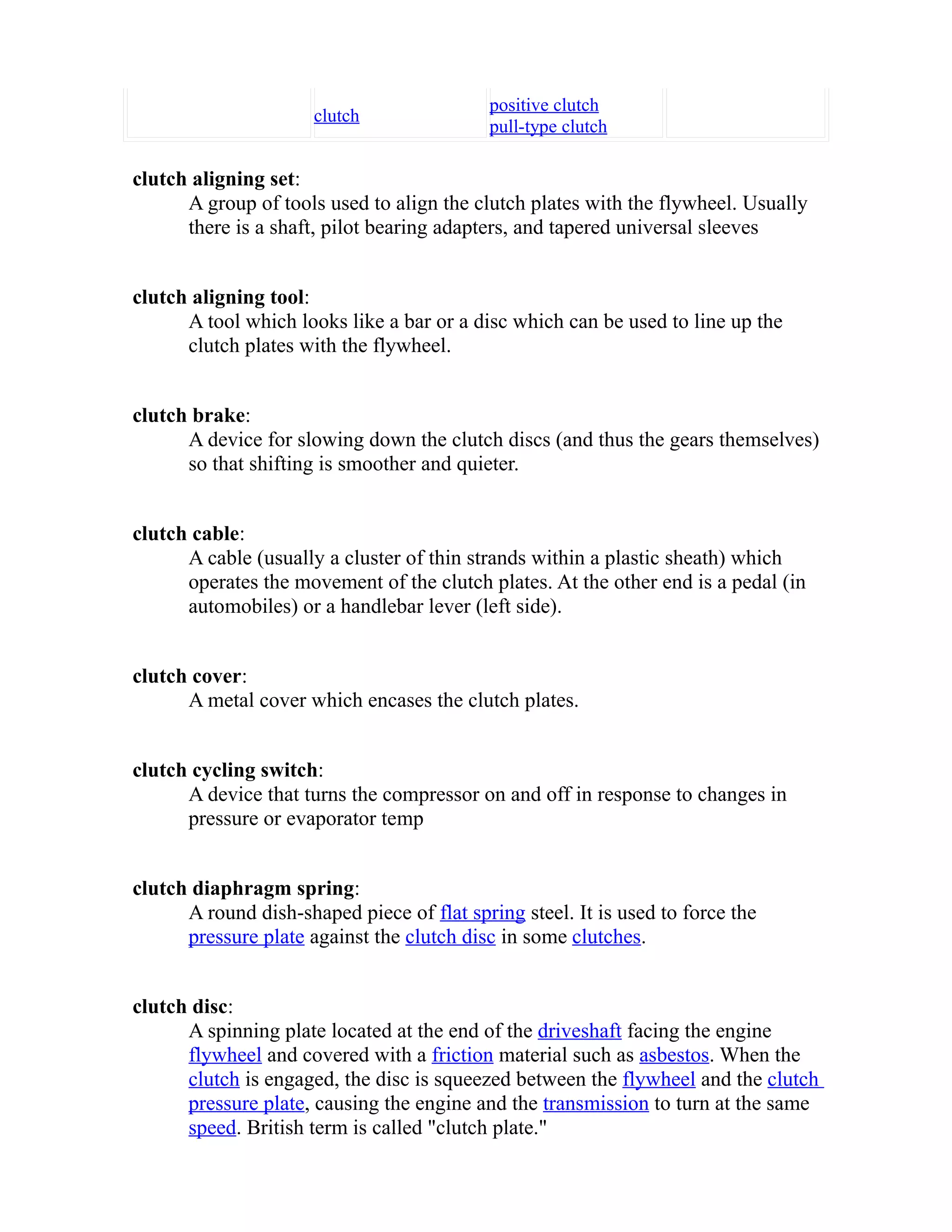 clutch positive clutch 
pull-type clutch 
clutch aligning set: 
A group of tools used to align the clutch plates with the flywheel. Usually 
there is a shaft, pilot bearing adapters, and tapered universal sleeves 
clutch aligning tool: 
A tool which looks like a bar or a disc which can be used to line up the 
clutch plates with the flywheel. 
clutch brake: 
A device for slowing down the clutch discs (and thus the gears themselves) 
so that shifting is smoother and quieter. 
clutch cable: 
A cable (usually a cluster of thin strands within a plastic sheath) which 
operates the movement of the clutch plates. At the other end is a pedal (in 
automobiles) or a handlebar lever (left side). 
clutch cover: 
A metal cover which encases the clutch plates. 
clutch cycling switch: 
A device that turns the compressor on and off in response to changes in 
pressure or evaporator temp 
clutch diaphragm spring: 
A round dish-shaped piece of flat spring steel. It is used to force the 
pressure plate against the clutch disc in some clutches. 
clutch disc: 
A spinning plate located at the end of the driveshaft facing the engine 
flywheel and covered with a friction material such as asbestos. When the 
clutch is engaged, the disc is squeezed between the flywheel and the clutch 
pressure plate, causing the engine and the transmission to turn at the same 
speed. British term is called "clutch plate." 
 