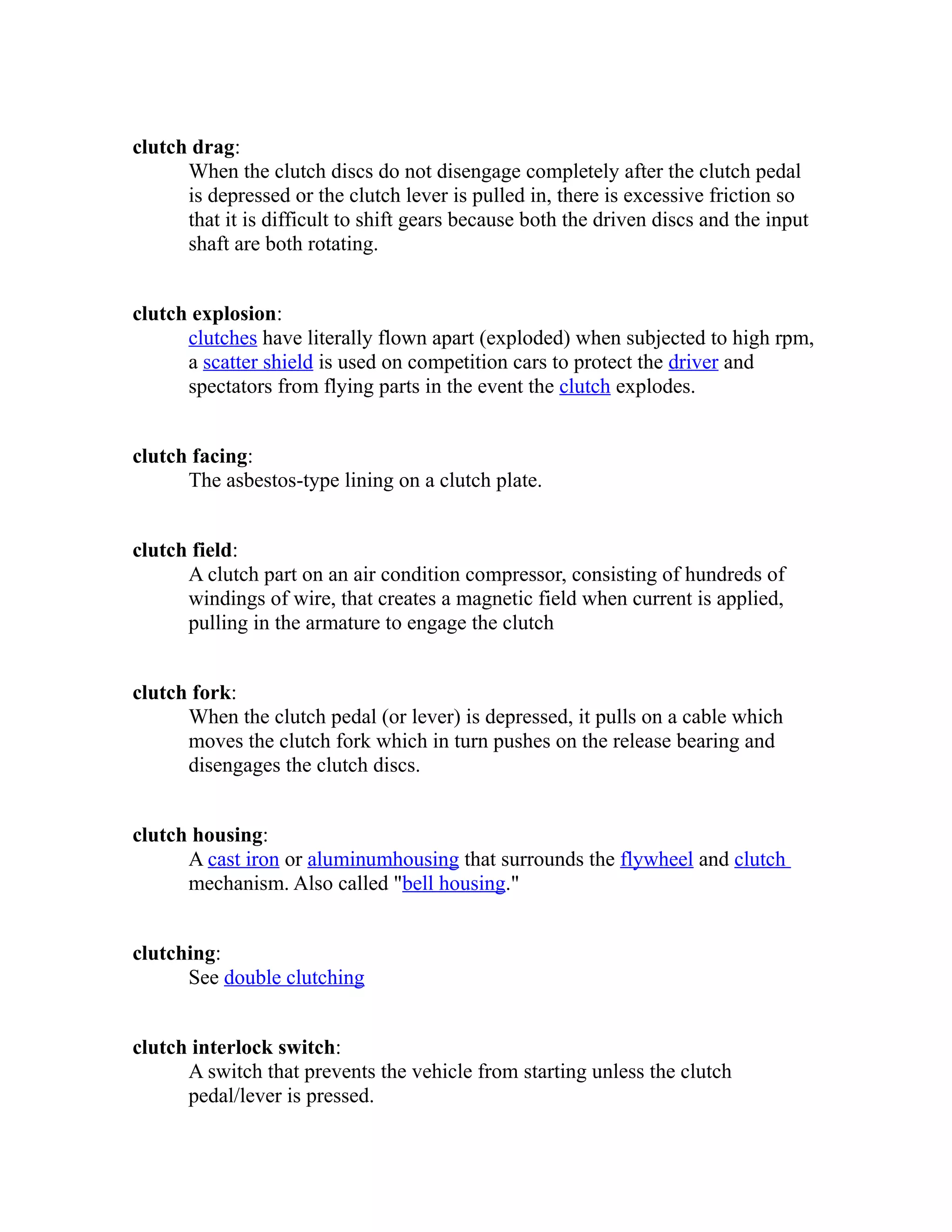 clutch drag: 
When the clutch discs do not disengage completely after the clutch pedal 
is depressed or the clutch lever is pulled in, there is excessive friction so 
that it is difficult to shift gears because both the driven discs and the input 
shaft are both rotating. 
clutch explosion: 
clutches have literally flown apart (exploded) when subjected to high rpm, 
a scatter shield is used on competition cars to protect the driver and 
spectators from flying parts in the event the clutch explodes. 
clutch facing: 
The asbestos-type lining on a clutch plate. 
clutch field: 
A clutch part on an air condition compressor, consisting of hundreds of 
windings of wire, that creates a magnetic field when current is applied, 
pulling in the armature to engage the clutch 
clutch fork: 
When the clutch pedal (or lever) is depressed, it pulls on a cable which 
moves the clutch fork which in turn pushes on the release bearing and 
disengages the clutch discs. 
clutch housing: 
A cast iron or aluminum housing that surrounds the flywheel and clutch 
mechanism. Also called "bell housing." 
clutching: 
See double clutching 
clutch interlock switch: 
A switch that prevents the vehicle from starting unless the clutch 
pedal/lever is pressed. 
 