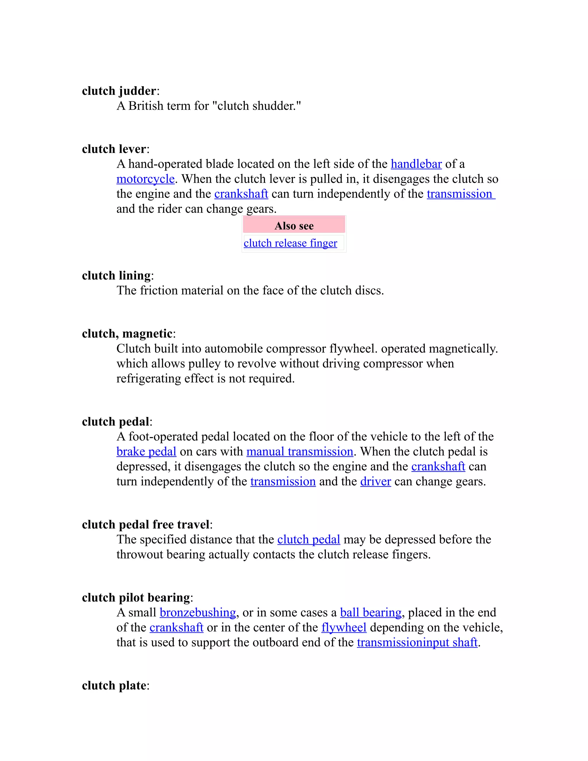 clutch judder: 
A British term for "clutch shudder." 
clutch lever: 
A hand-operated blade located on the left side of the handlebar of a 
motorcycle. When the clutch lever is pulled in, it disengages the clutch so 
the engine and the crankshaft can turn independently of the transmission 
and the rider can change gears. 
Also see 
clutch release finger 
clutch lining: 
The friction material on the face of the clutch discs. 
clutch, magnetic: 
Clutch built into automobile compressor flywheel. operated magnetically. 
which allows pulley to revolve without driving compressor when 
refrigerating effect is not required. 
clutch pedal: 
A foot-operated pedal located on the floor of the vehicle to the left of the 
brake pedal on cars with manual transmission. When the clutch pedal is 
depressed, it disengages the clutch so the engine and the crankshaft can 
turn independently of the transmission and the driver can change gears. 
clutch pedal free travel: 
The specified distance that the clutch pedal may be depressed before the 
throwout bearing actually contacts the clutch release fingers. 
clutch pilot bearing: 
A small bronze bushing , or in some cases a ball bearing, placed in the end 
of the crankshaft or in the center of the flywheel depending on the vehicle, 
that is used to support the outboard end of the transmission input shaft . 
clutch plate: 
 