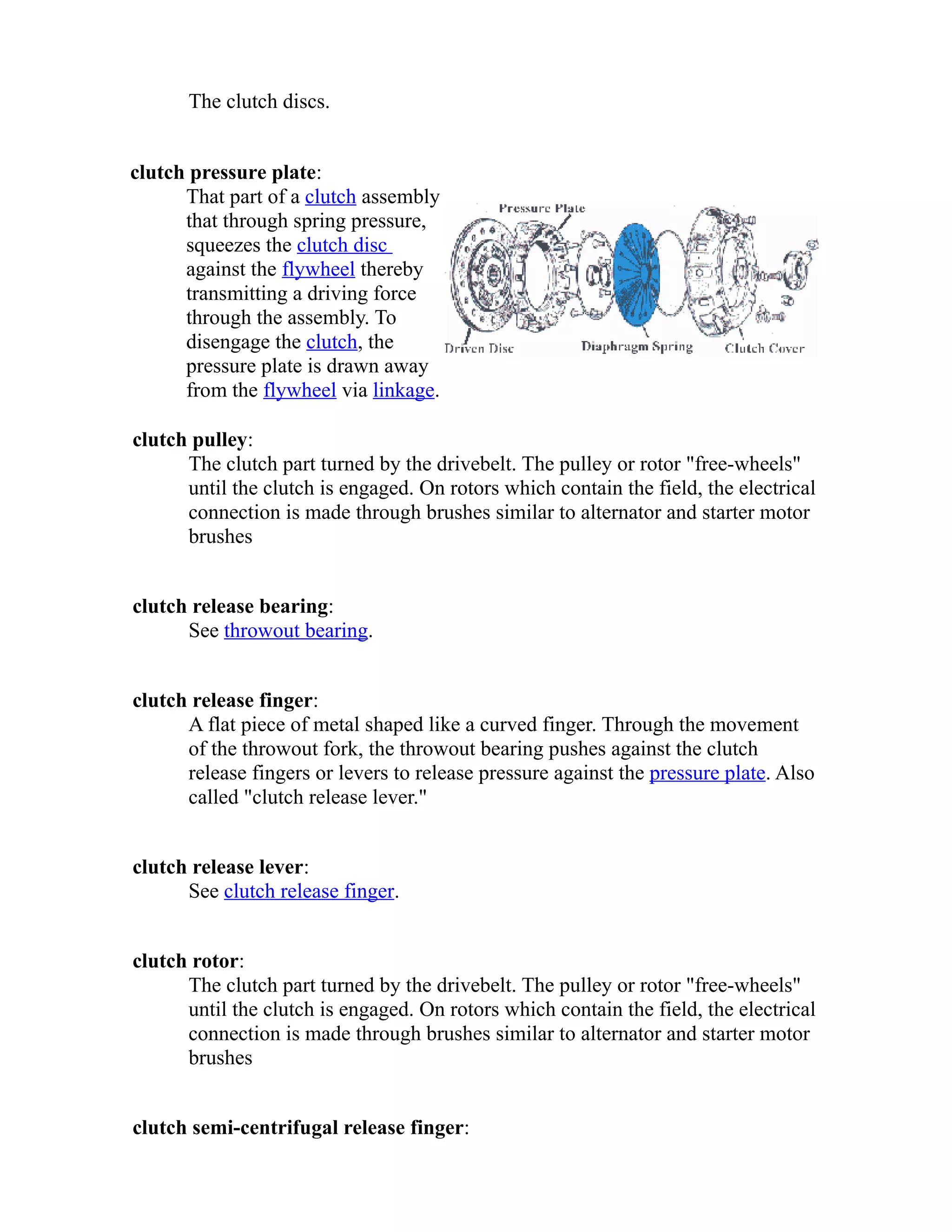 The clutch discs. 
clutch pressure plate: 
That part of a clutch assembly 
that through spring pressure, 
squeezes the clutch disc 
against the flywheel thereby 
transmitting a driving force 
through the assembly. To 
disengage the clutch, the 
pressure plate is drawn away 
from the flywheel via linkage. 
clutch pulley: 
The clutch part turned by the drivebelt. The pulley or rotor "free-wheels" 
until the clutch is engaged. On rotors which contain the field, the electrical 
connection is made through brushes similar to alternator and starter motor 
brushes 
clutch release bearing: 
See throwout bearing. 
clutch release finger: 
A flat piece of metal shaped like a curved finger. Through the movement 
of the throwout fork, the throwout bearing pushes against the clutch 
release fingers or levers to release pressure against the pressure plate. Also 
called "clutch release lever." 
clutch release lever: 
See clutch release finger. 
clutch rotor: 
The clutch part turned by the drivebelt. The pulley or rotor "free-wheels" 
until the clutch is engaged. On rotors which contain the field, the electrical 
connection is made through brushes similar to alternator and starter motor 
brushes 
clutch semi-centrifugal release finger: 
 
