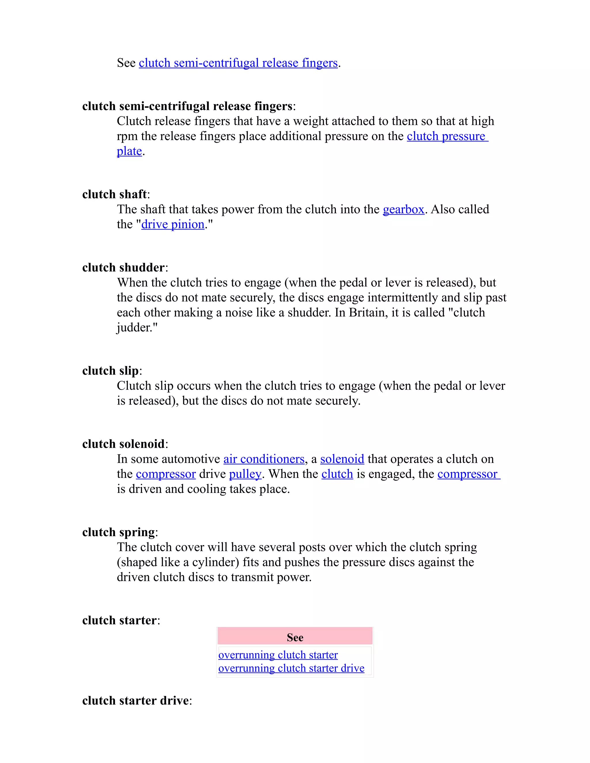 See clutch semi-centrifugal release fingers. 
clutch semi-centrifugal release fingers: 
Clutch release fingers that have a weight attached to them so that at high 
rpm the release fingers place additional pressure on the clutch pressure 
plate. 
clutch shaft: 
The shaft that takes power from the clutch into the gearbox. Also called 
the "drive pinion." 
clutch shudder: 
When the clutch tries to engage (when the pedal or lever is released), but 
the discs do not mate securely, the discs engage intermittently and slip past 
each other making a noise like a shudder. In Britain, it is called "clutch 
judder." 
clutch slip: 
Clutch slip occurs when the clutch tries to engage (when the pedal or lever 
is released), but the discs do not mate securely. 
clutch solenoid: 
In some automotive air conditioners, a solenoid that operates a clutch on 
the compressor drive pulley. When the clutch is engaged, the compressor 
is driven and cooling takes place. 
clutch spring: 
The clutch cover will have several posts over which the clutch spring 
(shaped like a cylinder) fits and pushes the pressure discs against the 
driven clutch discs to transmit power. 
clutch starter: 
See 
overrunning clutch starter 
overrunning clutch starter drive 
clutch starter drive: 
 