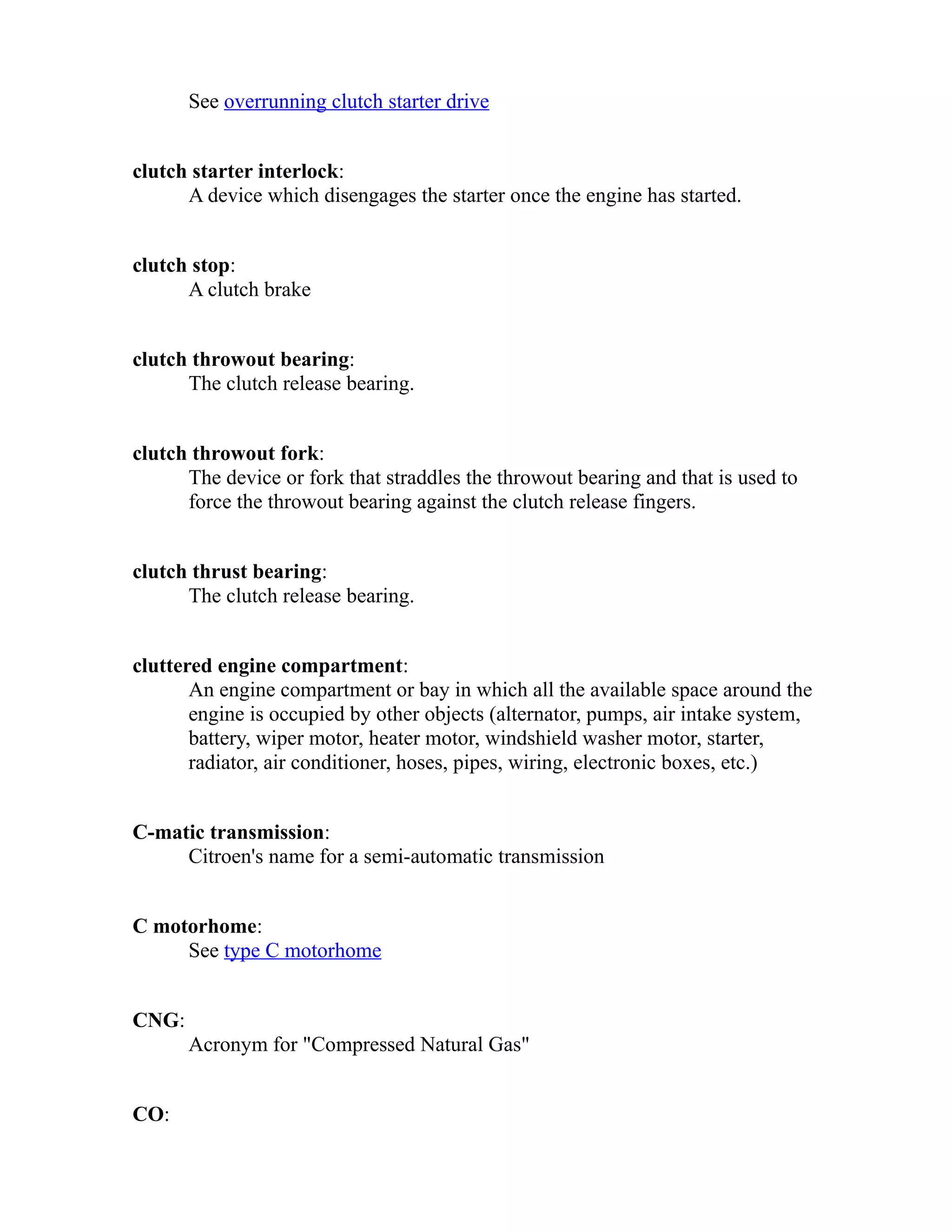 See overrunning clutch starter drive 
clutch starter interlock: 
A device which disengages the starter once the engine has started. 
clutch stop: 
A clutch brake 
clutch throwout bearing: 
The clutch release bearing. 
clutch throwout fork: 
The device or fork that straddles the throwout bearing and that is used to 
force the throwout bearing against the clutch release fingers. 
clutch thrust bearing: 
The clutch release bearing. 
cluttered engine compartment: 
An engine compartment or bay in which all the available space around the 
engine is occupied by other objects (alternator, pumps, air intake system, 
battery, wiper motor, heater motor, windshield washer motor, starter, 
radiator, air conditioner, hoses, pipes, wiring, electronic boxes, etc.) 
C-matic transmission: 
Citroen's name for a semi-automatic transmission 
C motorhome: 
See type C motorhome 
CNG: 
Acronym for "Compressed Natural Gas" 
CO: 
 