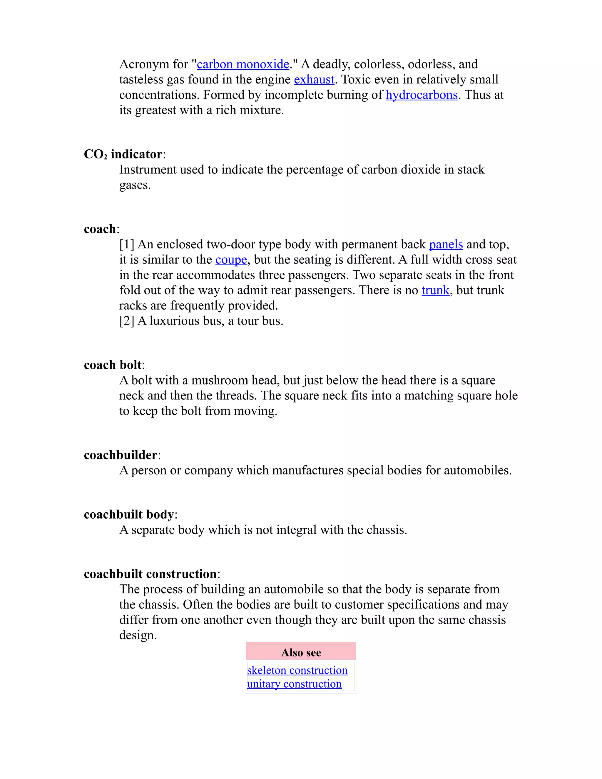 Acronym for "carbon monoxide." A deadly, colorless, odorless, and 
tasteless gas found in the engine exhaust. Toxic even in relatively small 
concentrations. Formed by incomplete burning of hydrocarbons. Thus at 
its greatest with a rich mixture. 
CO2 indicator: 
Instrument used to indicate the percentage of carbon dioxide in stack 
gases. 
coach: 
[1] An enclosed two-door type body with permanent back panels and top, 
it is similar to the coupe, but the seating is different. A full width cross seat 
in the rear accommodates three passengers. Two separate seats in the front 
fold out of the way to admit rear passengers. There is no trunk, but trunk 
racks are frequently provided. 
[2] A luxurious bus, a tour bus. 
coach bolt: 
A bolt with a mushroom head, but just below the head there is a square 
neck and then the threads. The square neck fits into a matching square hole 
to keep the bolt from moving. 
coachbuilder: 
A person or company which manufactures special bodies for automobiles. 
coachbuilt body: 
A separate body which is not integral with the chassis. 
coachbuilt construction: 
The process of building an automobile so that the body is separate from 
the chassis. Often the bodies are built to customer specifications and may 
differ from one another even though they are built upon the same chassis 
design. 
Also see 
skeleton construction 
unitary construction 
 