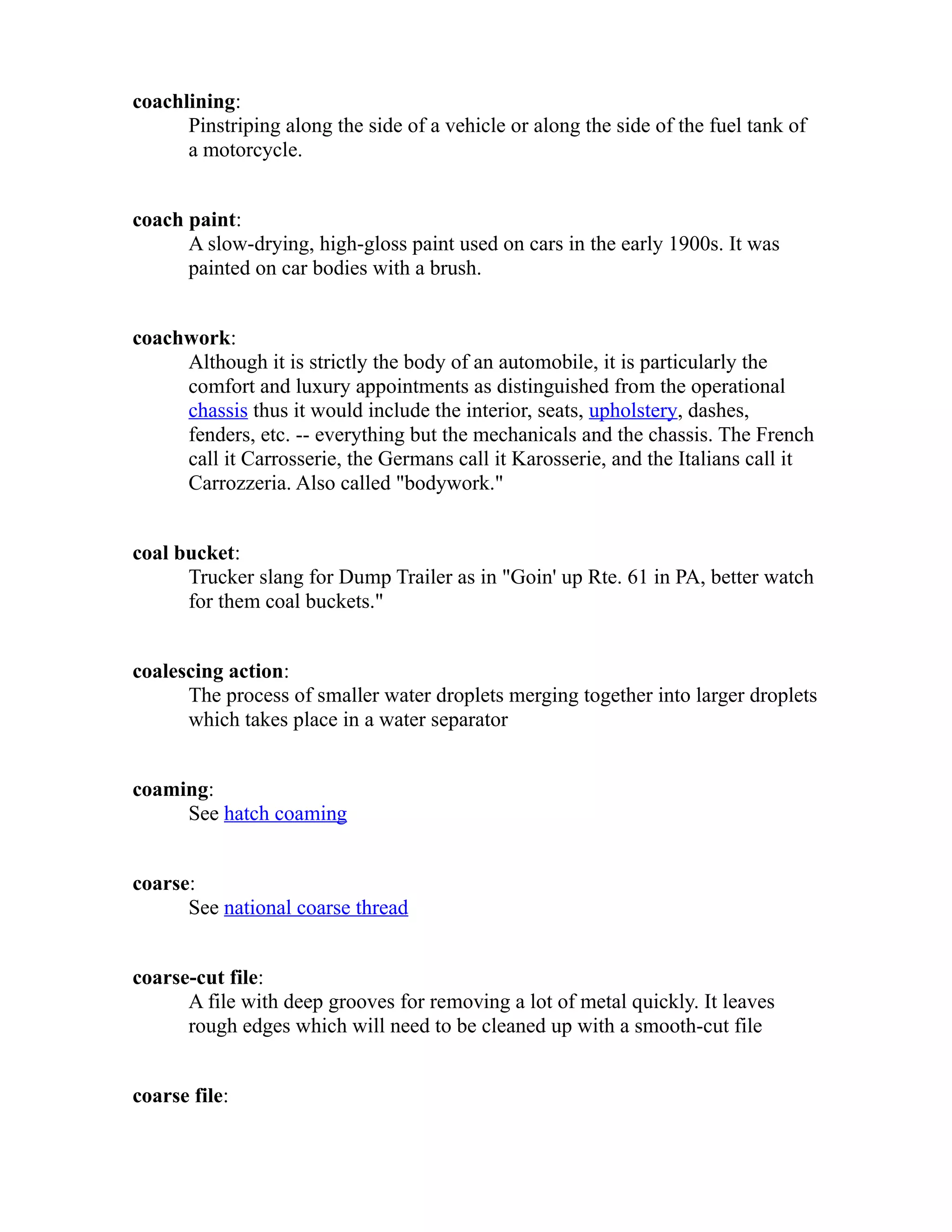 coachlining: 
Pinstriping along the side of a vehicle or along the side of the fuel tank of 
a motorcycle. 
coach paint: 
A slow-drying, high-gloss paint used on cars in the early 1900s. It was 
painted on car bodies with a brush. 
coachwork: 
Although it is strictly the body of an automobile, it is particularly the 
comfort and luxury appointments as distinguished from the operational 
chassis thus it would include the interior, seats, upholstery, dashes, 
fenders, etc. -- everything but the mechanicals and the chassis. The French 
call it Carrosserie, the Germans call it Karosserie, and the Italians call it 
Carrozzeria. Also called "bodywork." 
coal bucket: 
Trucker slang for Dump Trailer as in "Goin' up Rte. 61 in PA, better watch 
for them coal buckets." 
coalescing action: 
The process of smaller water droplets merging together into larger droplets 
which takes place in a water separator 
coaming: 
See hatch coaming 
coarse: 
See national coarse thread 
coarse-cut file: 
A file with deep grooves for removing a lot of metal quickly. It leaves 
rough edges which will need to be cleaned up with a smooth-cut file 
coarse file: 
 