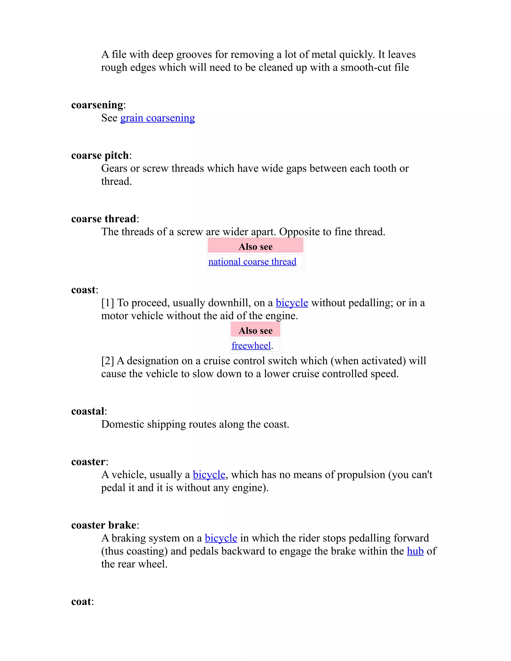 A file with deep grooves for removing a lot of metal quickly. It leaves 
rough edges which will need to be cleaned up with a smooth-cut file 
coarsening: 
See grain coarsening 
coarse pitch: 
Gears or screw threads which have wide gaps between each tooth or 
thread. 
coarse thread: 
The threads of a screw are wider apart. Opposite to fine thread. 
Also see 
national coarse thread 
coast: 
[1] To proceed, usually downhill, on a bicycle without pedalling; or in a 
motor vehicle without the aid of the engine. 
Also see 
freewheel. 
[2] A designation on a cruise control switch which (when activated) will 
cause the vehicle to slow down to a lower cruise controlled speed. 
coastal: 
Domestic shipping routes along the coast. 
coaster: 
A vehicle, usually a bicycle, which has no means of propulsion (you can't 
pedal it and it is without any engine). 
coaster brake: 
A braking system on a bicycle in which the rider stops pedalling forward 
(thus coasting) and pedals backward to engage the brake within the hub of 
the rear wheel. 
coat: 
 