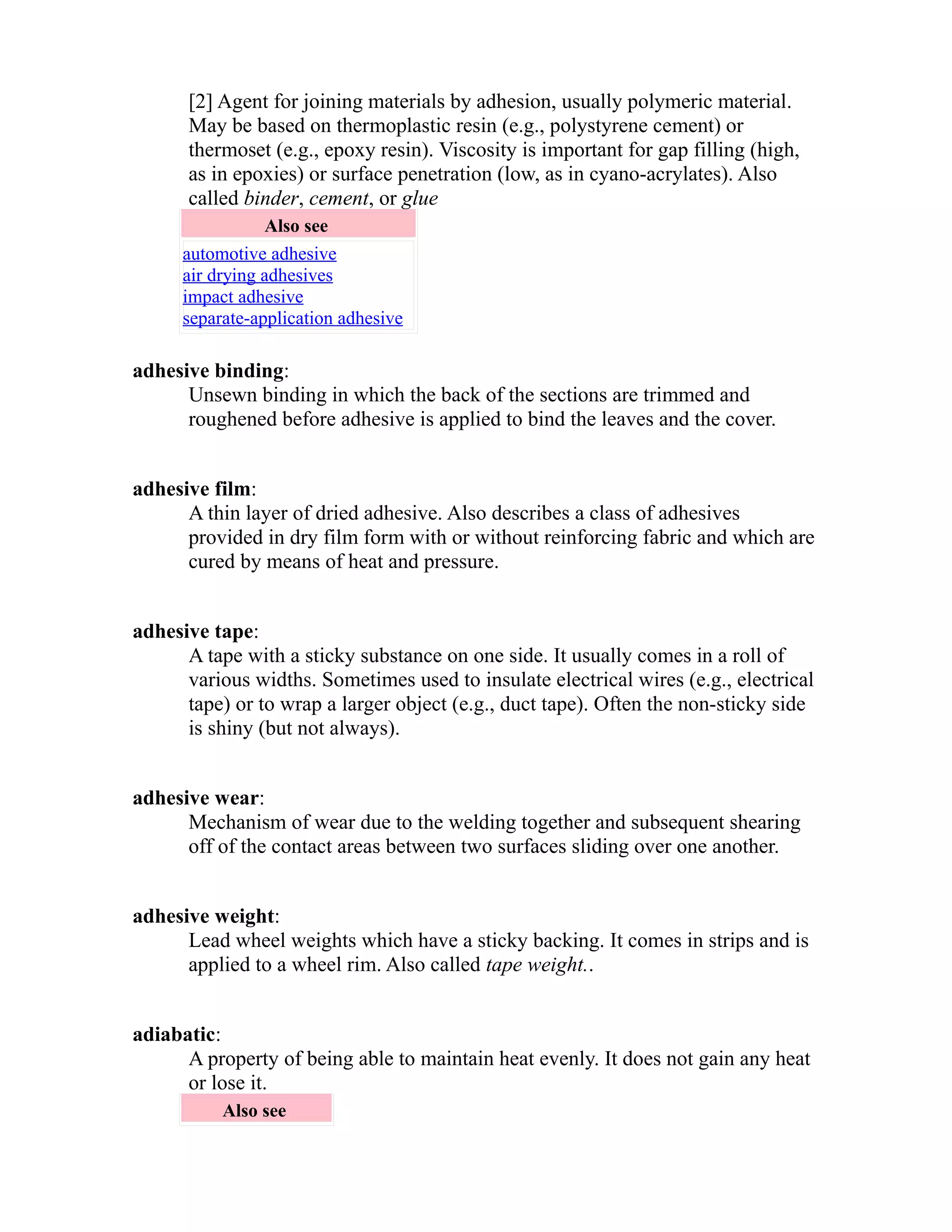 [2] Agent for joining materials by adhesion, usually polymeric material. 
May be based on thermoplastic resin (e.g., polystyrene cement) or 
thermoset (e.g., epoxy resin). Viscosity is important for gap filling (high, 
as in epoxies) or surface penetration (low, as in cyano-acrylates). Also 
called binder, cement, or glue 
Also see 
automotive adhesive 
air drying adhesives 
impact adhesive 
separate-application adhesive 
adhesive binding: 
Unsewn binding in which the back of the sections are trimmed and 
roughened before adhesive is applied to bind the leaves and the cover. 
adhesive film: 
A thin layer of dried adhesive. Also describes a class of adhesives 
provided in dry film form with or without reinforcing fabric and which are 
cured by means of heat and pressure. 
adhesive tape: 
A tape with a sticky substance on one side. It usually comes in a roll of 
various widths. Sometimes used to insulate electrical wires (e.g., electrical 
tape) or to wrap a larger object (e.g., duct tape). Often the non-sticky side 
is shiny (but not always). 
adhesive wear: 
Mechanism of wear due to the welding together and subsequent shearing 
off of the contact areas between two surfaces sliding over one another. 
adhesive weight: 
Lead wheel weights which have a sticky backing. It comes in strips and is 
applied to a wheel rim. Also called tape weight.. 
adiabatic: 
A property of being able to maintain heat evenly. It does not gain any heat 
or lose it. 
Also see 
 