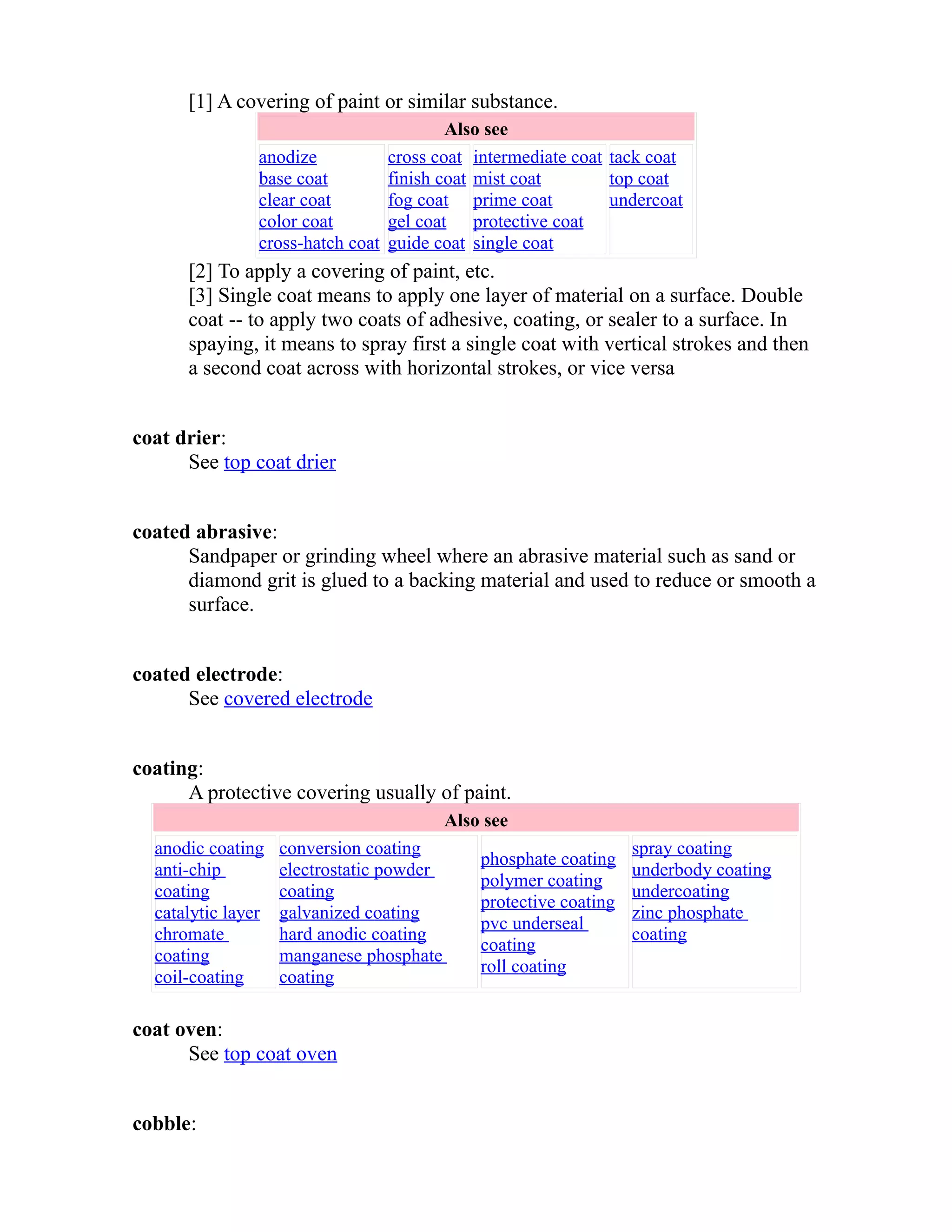 [1] A covering of paint or similar substance. 
Also see 
anodize 
base coat 
clear coat 
color coat 
cross-hatch coat 
cross coat 
finish coat 
fog coat 
gel coat 
guide coat 
intermediate coat 
mist coat 
prime coat 
protective coat 
single coat 
tack coat 
top coat 
undercoat 
[2] To apply a covering of paint, etc. 
[3] Single coat means to apply one layer of material on a surface. Double 
coat -- to apply two coats of adhesive, coating, or sealer to a surface. In 
spaying, it means to spray first a single coat with vertical strokes and then 
a second coat across with horizontal strokes, or vice versa 
coat drier: 
See top coat drier 
coated abrasive: 
Sandpaper or grinding wheel where an abrasive material such as sand or 
diamond grit is glued to a backing material and used to reduce or smooth a 
surface. 
coated electrode: 
See covered electrode 
coating: 
A protective covering usually of paint. 
Also see 
anodic coating 
anti-chip 
coating 
catalytic layer 
chromate 
coating 
coil-coating 
conversion coating 
electrostatic powder 
coating 
galvanized coating 
hard anodic coating 
manganese phosphate 
coating 
phosphate coating 
polymer coating 
protective coating 
pvc underseal 
coating 
roll coating 
spray coating 
underbody coating 
undercoating 
zinc phosphate 
coating 
coat oven: 
See top coat oven 
cobble: 
 