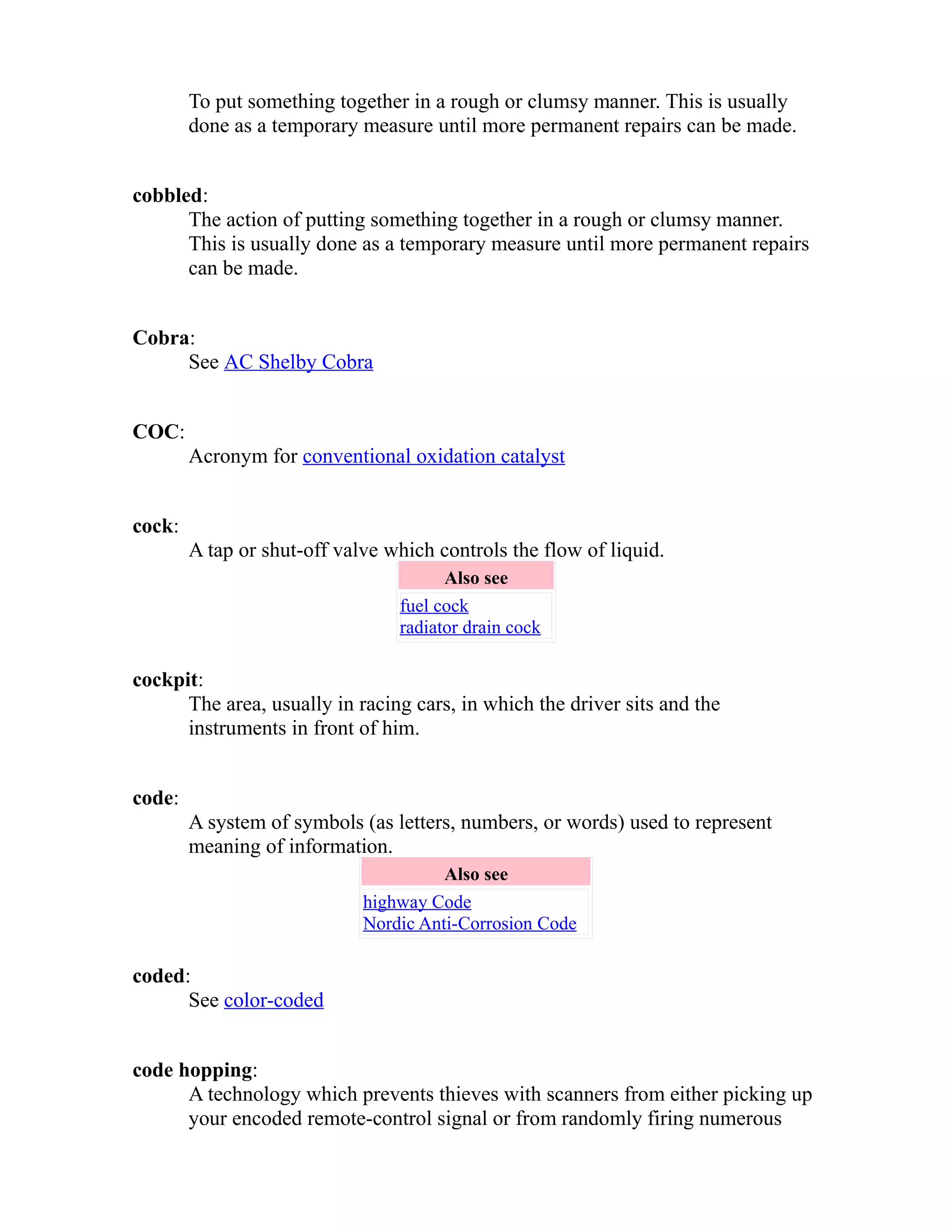 To put something together in a rough or clumsy manner. This is usually 
done as a temporary measure until more permanent repairs can be made. 
cobbled: 
The action of putting something together in a rough or clumsy manner. 
This is usually done as a temporary measure until more permanent repairs 
can be made. 
Cobra: 
See AC Shelby Cobra 
COC: 
Acronym for conventional oxidation catalyst 
cock: 
A tap or shut-off valve which controls the flow of liquid. 
Also see 
fuel cock 
radiator drain cock 
cockpit: 
The area, usually in racing cars, in which the driver sits and the 
instruments in front of him. 
code: 
A system of symbols (as letters, numbers, or words) used to represent 
meaning of information. 
Also see 
highway Code 
Nordic Anti-Corrosion Code 
coded: 
See color-coded 
code hopping: 
A technology which prevents thieves with scanners from either picking up 
your encoded remote-control signal or from randomly firing numerous 
 