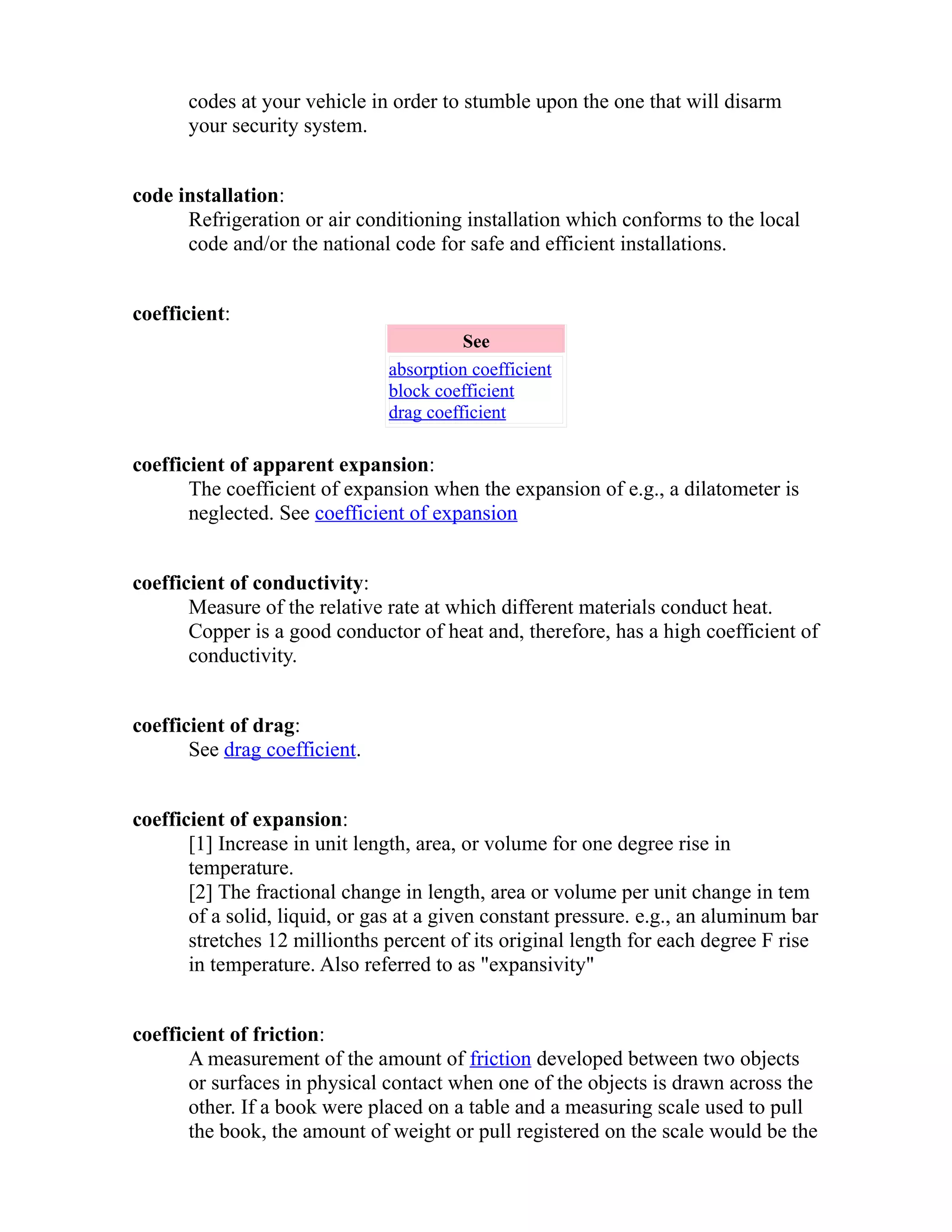 codes at your vehicle in order to stumble upon the one that will disarm 
your security system. 
code installation: 
Refrigeration or air conditioning installation which conforms to the local 
code and/or the national code for safe and efficient installations. 
coefficient: 
See 
absorption coefficient 
block coefficient 
drag coefficient 
coefficient of apparent expansion: 
The coefficient of expansion when the expansion of e.g., a dilatometer is 
neglected. See coefficient of expansion 
coefficient of conductivity: 
Measure of the relative rate at which different materials conduct heat. 
Copper is a good conductor of heat and, therefore, has a high coefficient of 
conductivity. 
coefficient of drag: 
See drag coefficient. 
coefficient of expansion: 
[1] Increase in unit length, area, or volume for one degree rise in 
temperature. 
[2] The fractional change in length, area or volume per unit change in tem 
of a solid, liquid, or gas at a given constant pressure. e.g., an aluminum bar 
stretches 12 millionths percent of its original length for each degree F rise 
in temperature. Also referred to as "expansivity" 
coefficient of friction: 
A measurement of the amount of friction developed between two objects 
or surfaces in physical contact when one of the objects is drawn across the 
other. If a book were placed on a table and a measuring scale used to pull 
the book, the amount of weight or pull registered on the scale would be the 
 