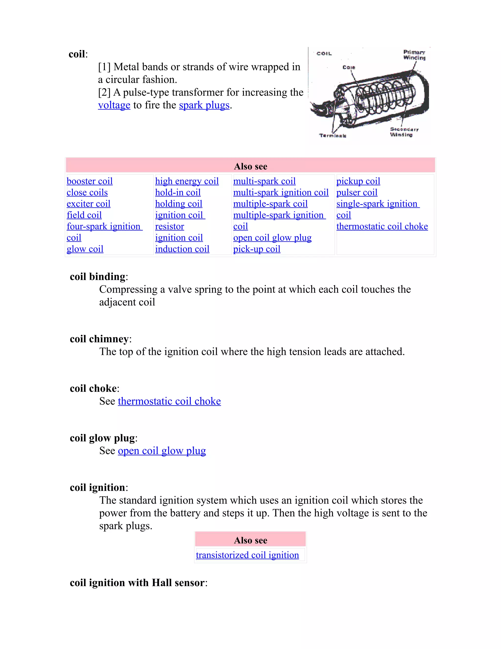 coil: 
[1] Metal bands or strands of wire wrapped in 
a circular fashion. 
[2] A pulse-type transformer for increasing the 
voltage to fire the spark plugs. 
Also see 
booster coil 
close coils 
exciter coil 
field coil 
four-spark ignition 
coil 
glow coil 
high energy coil 
hold-in coil 
holding coil 
ignition coil 
resistor 
ignition coil 
induction coil 
multi-spark coil 
multi-spark ignition coil 
multiple-spark coil 
multiple-spark ignition 
coil 
open coil glow plug 
pick-up coil 
pickup coil 
pulser coil 
single-spark ignition 
coil 
thermostatic coil choke 
coil binding: 
Compressing a valve spring to the point at which each coil touches the 
adjacent coil 
coil chimney: 
The top of the ignition coil where the high tension leads are attached. 
coil choke: 
See thermostatic coil choke 
coil glow plug: 
See open coil glow plug 
coil ignition: 
The standard ignition system which uses an ignition coil which stores the 
power from the battery and steps it up. Then the high voltage is sent to the 
spark plugs. 
Also see 
transistorized coil ignition 
coil ignition with Hall sensor: 
 