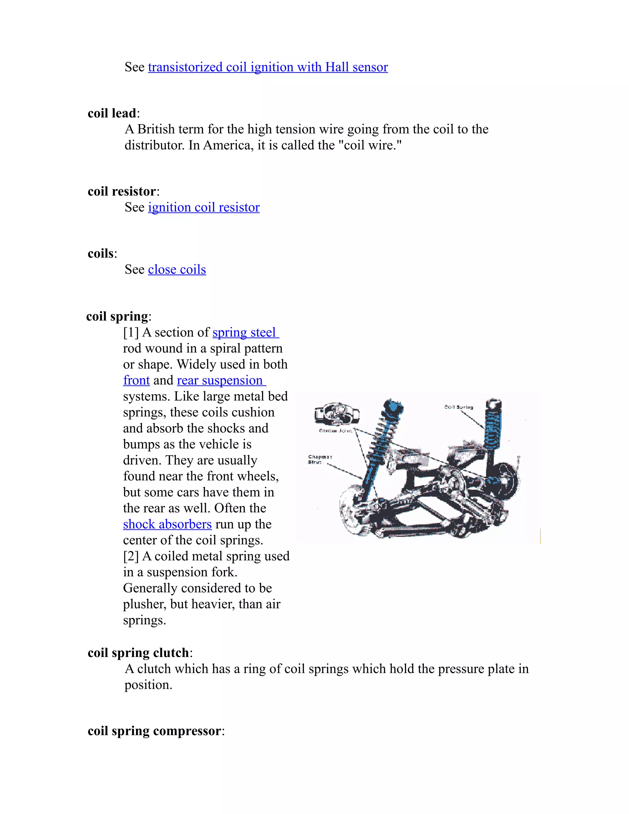See transistorized coil ignition with Hall sensor 
coil lead: 
A British term for the high tension wire going from the coil to the 
distributor. In America, it is called the "coil wire." 
coil resistor: 
See ignition coil resistor 
coils: 
See close coils 
coil spring: 
[1] A section of spring steel 
rod wound in a spiral pattern 
or shape. Widely used in both 
front and rear suspension 
systems. Like large metal bed 
springs, these coils cushion 
and absorb the shocks and 
bumps as the vehicle is 
driven. They are usually 
found near the front wheels, 
but some cars have them in 
the rear as well. Often the 
shock absorbers run up the 
center of the coil springs. 
[2] A coiled metal spring used 
in a suspension fork. 
Generally considered to be 
plusher, but heavier, than air 
springs. 
coil spring clutch: 
A clutch which has a ring of coil springs which hold the pressure plate in 
position. 
coil spring compressor: 
 
