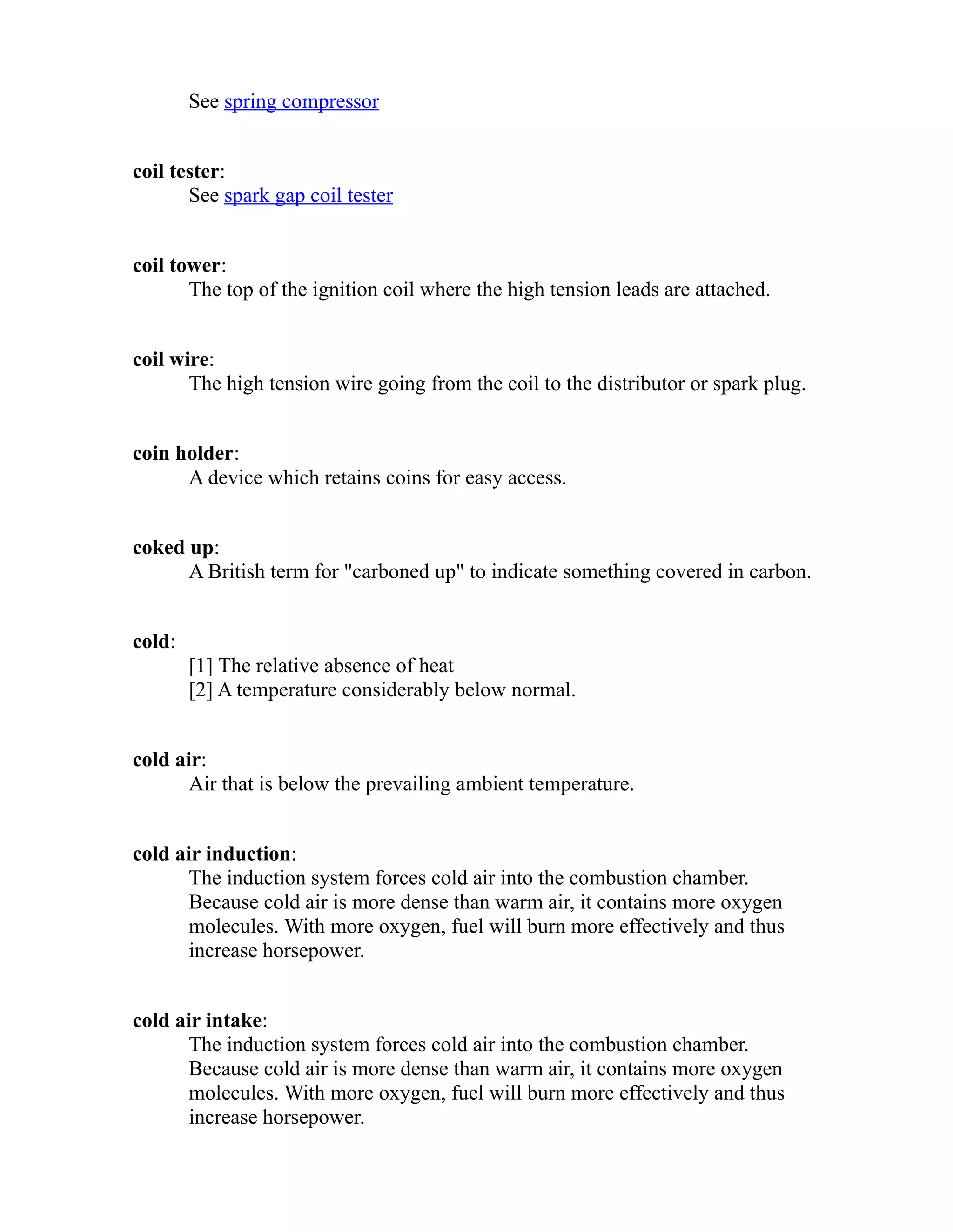 See spring compressor 
coil tester: 
See spark gap coil tester 
coil tower: 
The top of the ignition coil where the high tension leads are attached. 
coil wire: 
The high tension wire going from the coil to the distributor or spark plug. 
coin holder: 
A device which retains coins for easy access. 
coked up: 
A British term for "carboned up" to indicate something covered in carbon. 
cold: 
[1] The relative absence of heat 
[2] A temperature considerably below normal. 
cold air: 
Air that is below the prevailing ambient temperature. 
cold air induction: 
The induction system forces cold air into the combustion chamber. 
Because cold air is more dense than warm air, it contains more oxygen 
molecules. With more oxygen, fuel will burn more effectively and thus 
increase horsepower. 
cold air intake: 
The induction system forces cold air into the combustion chamber. 
Because cold air is more dense than warm air, it contains more oxygen 
molecules. With more oxygen, fuel will burn more effectively and thus 
increase horsepower. 
 
