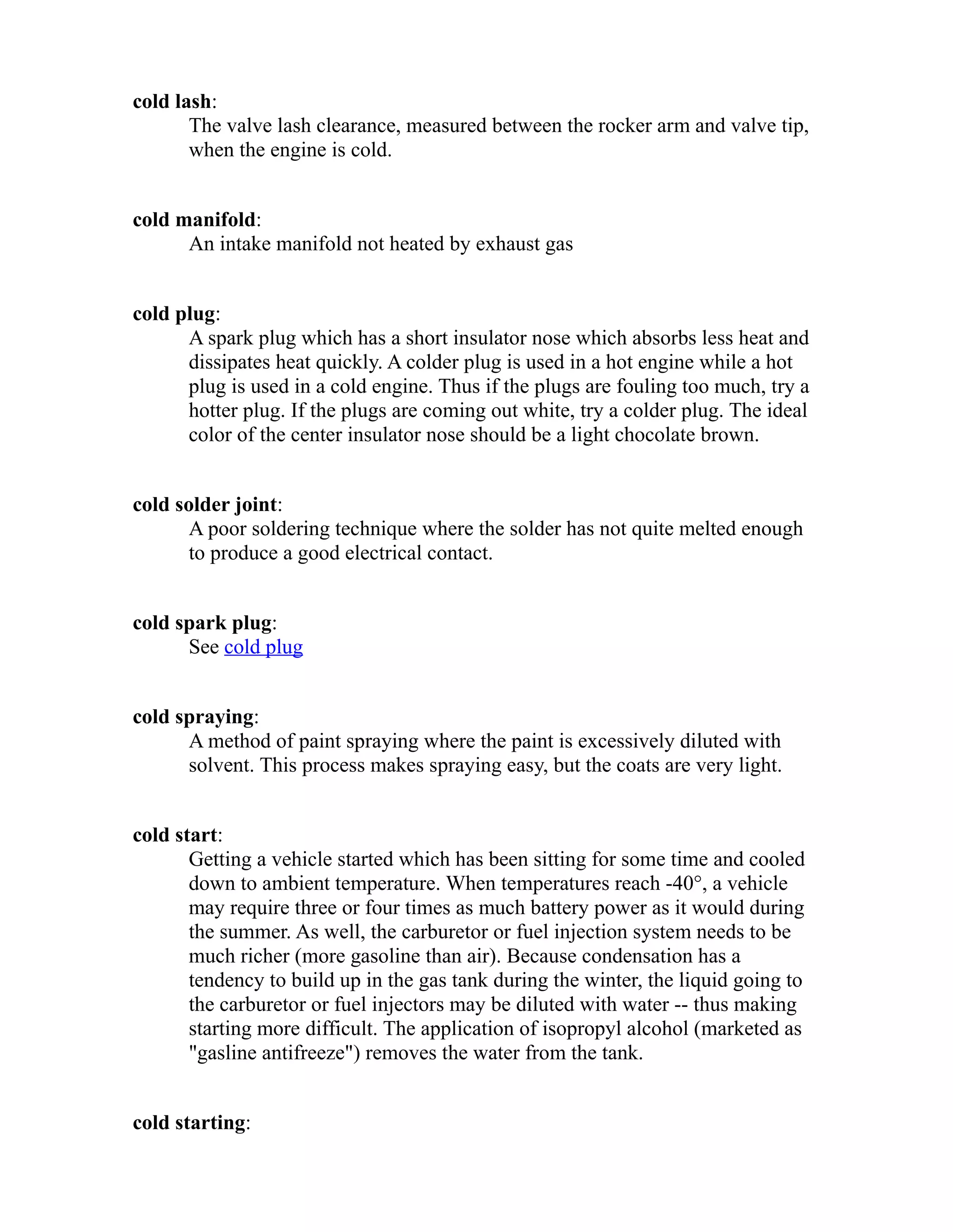 cold lash: 
The valve lash clearance, measured between the rocker arm and valve tip, 
when the engine is cold. 
cold manifold: 
An intake manifold not heated by exhaust gas 
cold plug: 
A spark plug which has a short insulator nose which absorbs less heat and 
dissipates heat quickly. A colder plug is used in a hot engine while a hot 
plug is used in a cold engine. Thus if the plugs are fouling too much, try a 
hotter plug. If the plugs are coming out white, try a colder plug. The ideal 
color of the center insulator nose should be a light chocolate brown. 
cold solder joint: 
A poor soldering technique where the solder has not quite melted enough 
to produce a good electrical contact. 
cold spark plug: 
See cold plug 
cold spraying: 
A method of paint spraying where the paint is excessively diluted with 
solvent. This process makes spraying easy, but the coats are very light. 
cold start: 
Getting a vehicle started which has been sitting for some time and cooled 
down to ambient temperature. When temperatures reach -40°, a vehicle 
may require three or four times as much battery power as it would during 
the summer. As well, the carburetor or fuel injection system needs to be 
much richer (more gasoline than air). Because condensation has a 
tendency to build up in the gas tank during the winter, the liquid going to 
the carburetor or fuel injectors may be diluted with water -- thus making 
starting more difficult. The application of isopropyl alcohol (marketed as 
"gasline antifreeze") removes the water from the tank. 
cold starting: 
 