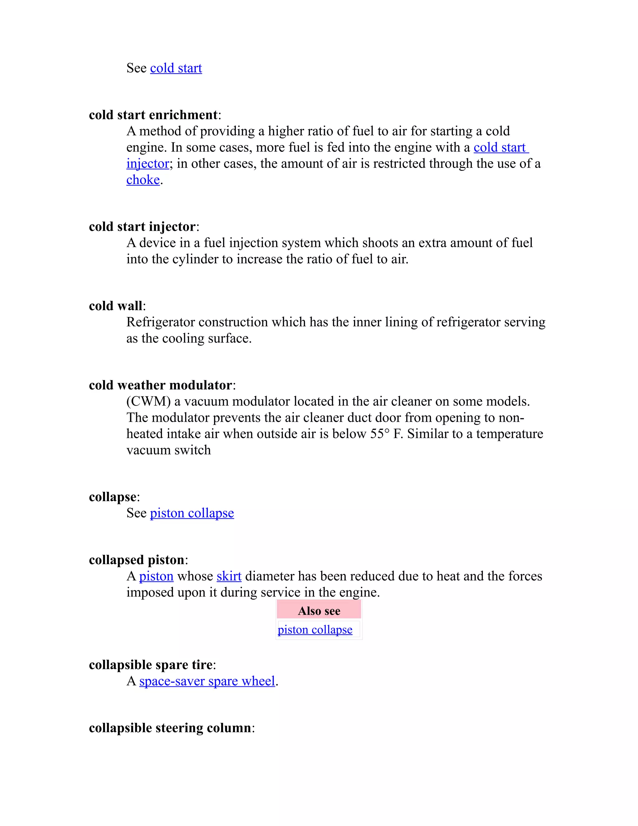 See cold start 
cold start enrichment: 
A method of providing a higher ratio of fuel to air for starting a cold 
engine. In some cases, more fuel is fed into the engine with a cold start 
injector; in other cases, the amount of air is restricted through the use of a 
choke. 
cold start injector: 
A device in a fuel injection system which shoots an extra amount of fuel 
into the cylinder to increase the ratio of fuel to air. 
cold wall: 
Refrigerator construction which has the inner lining of refrigerator serving 
as the cooling surface. 
cold weather modulator: 
(CWM) a vacuum modulator located in the air cleaner on some models. 
The modulator prevents the air cleaner duct door from opening to non-heated 
intake air when outside air is below 55° F. Similar to a temperature 
vacuum switch 
collapse: 
See piston collapse 
collapsed piston: 
A piston whose skirt diameter has been reduced due to heat and the forces 
imposed upon it during service in the engine. 
Also see 
piston collapse 
collapsible spare tire: 
A space-saver spare wheel. 
collapsible steering column: 
 