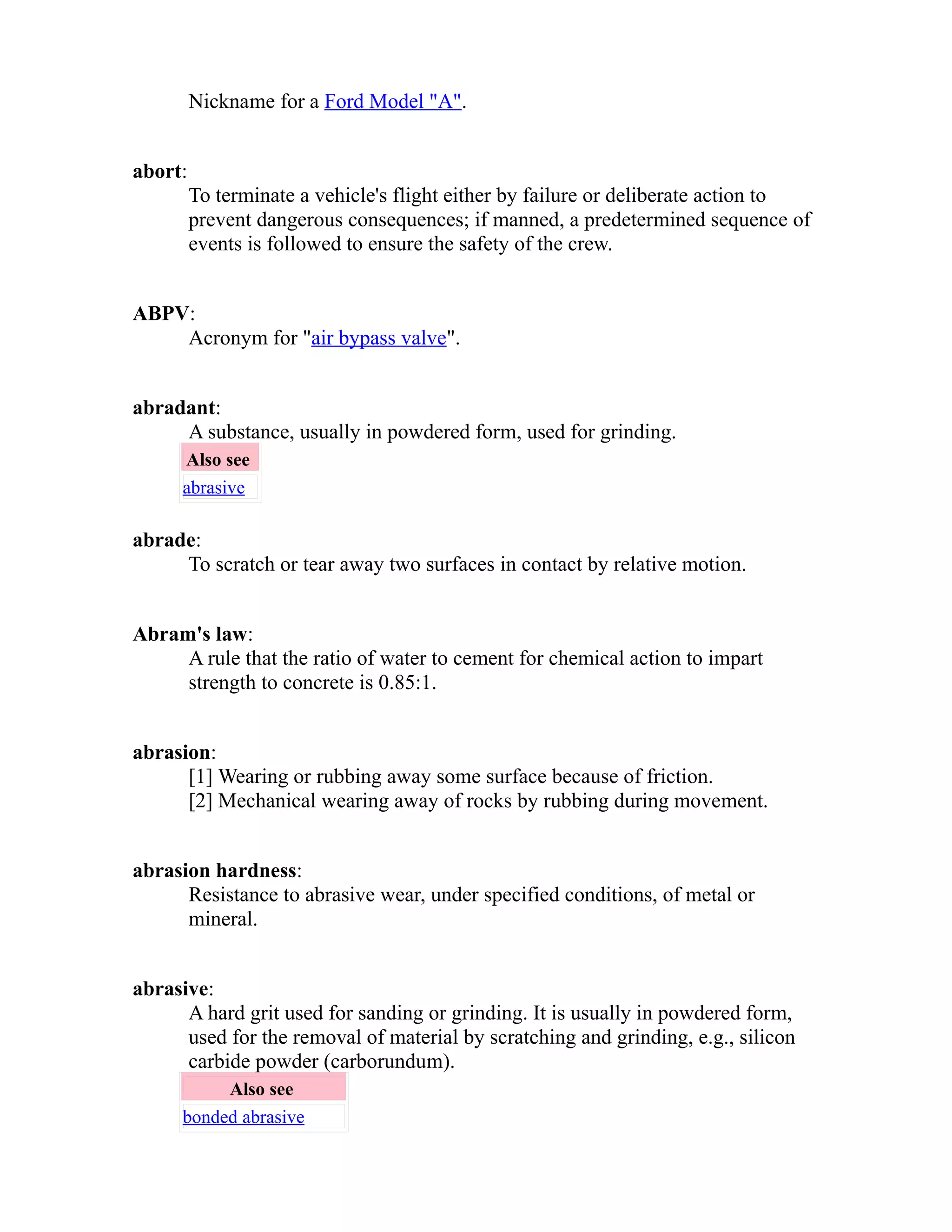 Nickname for a Ford Model "A". 
abort: 
To terminate a vehicle's flight either by failure or deliberate action to 
prevent dangerous consequences; if manned, a predetermined sequence of 
events is followed to ensure the safety of the crew. 
ABPV: 
Acronym for "air bypass valve". 
abradant: 
A substance, usually in powdered form, used for grinding. 
Also see 
abrasive 
abrade: 
To scratch or tear away two surfaces in contact by relative motion. 
Abram's law: 
A rule that the ratio of water to cement for chemical action to impart 
strength to concrete is 0.85:1. 
abrasion: 
[1] Wearing or rubbing away some surface because of friction. 
[2] Mechanical wearing away of rocks by rubbing during movement. 
abrasion hardness: 
Resistance to abrasive wear, under specified conditions, of metal or 
mineral. 
abrasive: 
A hard grit used for sanding or grinding. It is usually in powdered form, 
used for the removal of material by scratching and grinding, e.g., silicon 
carbide powder (carborundum). 
Also see 
bonded abrasive 
 