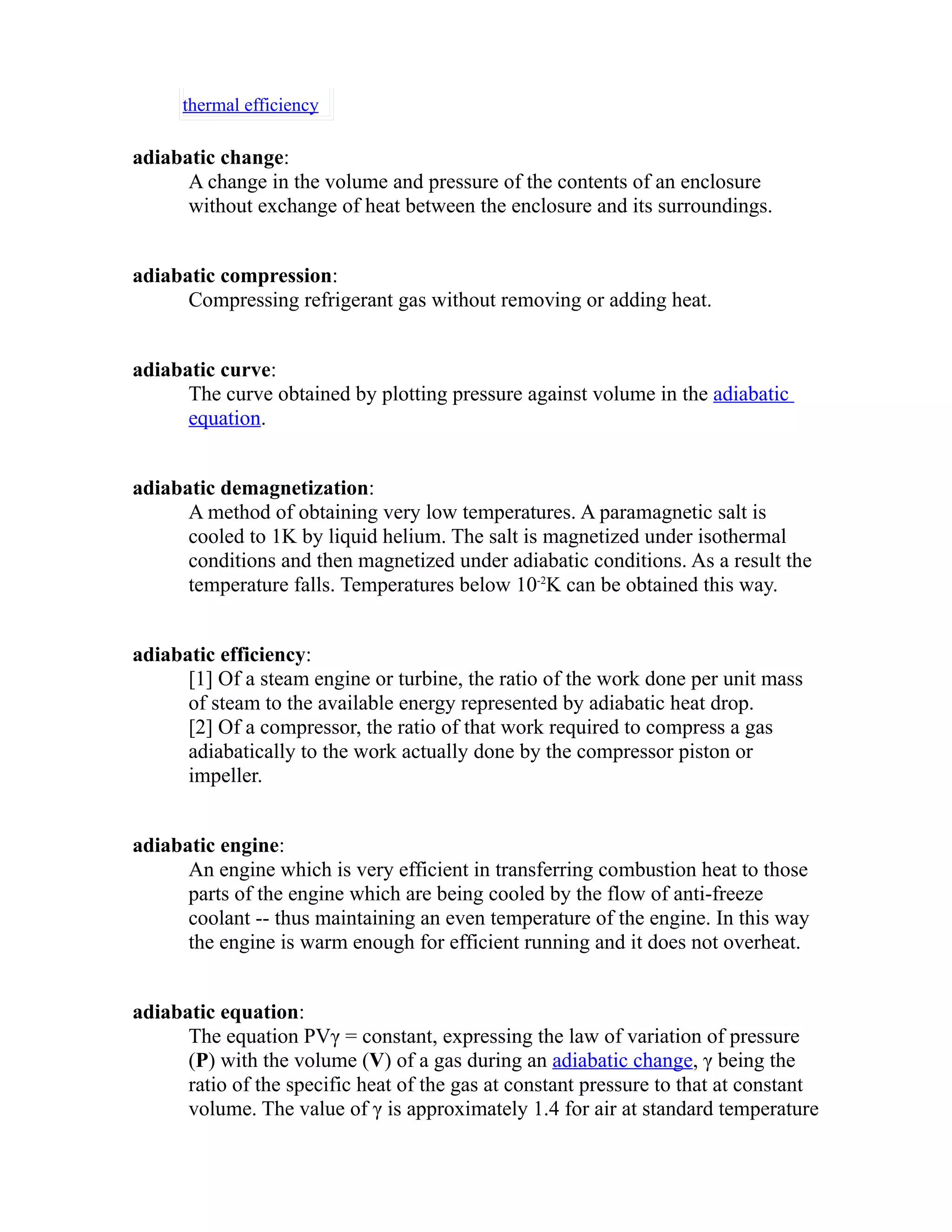 thermal efficiency 
adiabatic change: 
A change in the volume and pressure of the contents of an enclosure 
without exchange of heat between the enclosure and its surroundings. 
adiabatic compression: 
Compressing refrigerant gas without removing or adding heat. 
adiabatic curve: 
The curve obtained by plotting pressure against volume in the adiabatic 
equation. 
adiabatic demagnetization: 
A method of obtaining very low temperatures. A paramagnetic salt is 
cooled to 1K by liquid helium. The salt is magnetized under isothermal 
conditions and then magnetized under adiabatic conditions. As a result the 
temperature falls. Temperatures below 10-2K can be obtained this way. 
adiabatic efficiency: 
[1] Of a steam engine or turbine, the ratio of the work done per unit mass 
of steam to the available energy represented by adiabatic heat drop. 
[2] Of a compressor, the ratio of that work required to compress a gas 
adiabatically to the work actually done by the compressor piston or 
impeller. 
adiabatic engine: 
An engine which is very efficient in transferring combustion heat to those 
parts of the engine which are being cooled by the flow of anti-freeze 
coolant -- thus maintaining an even temperature of the engine. In this way 
the engine is warm enough for efficient running and it does not overheat. 
adiabatic equation: 
The equation PVγ = constant, expressing the law of variation of pressure 
(P) with the volume (V) of a gas during an adiabatic change, γ being the 
ratio of the specific heat of the gas at constant pressure to that at constant 
volume. The value of γ is approximately 1.4 for air at standard temperature 
 