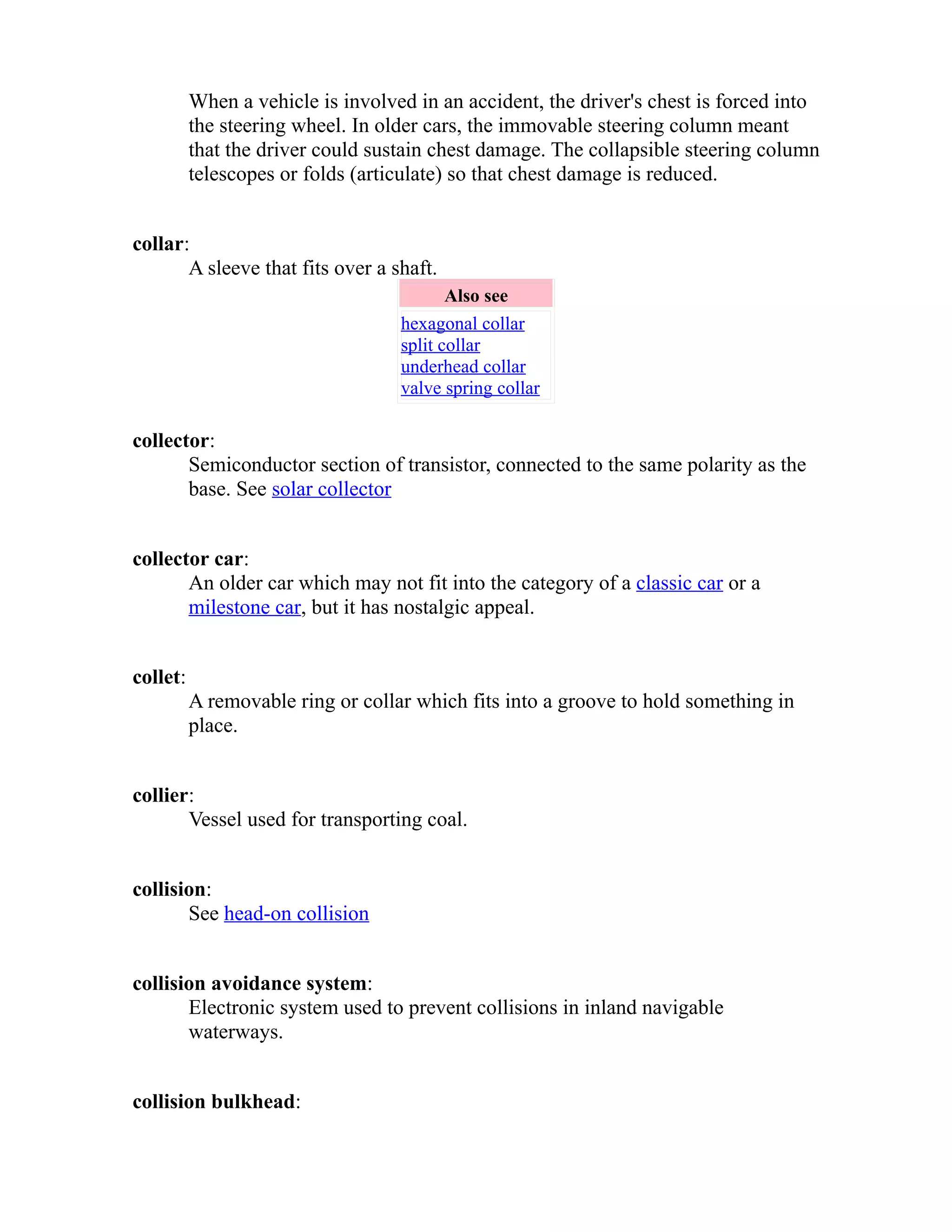 When a vehicle is involved in an accident, the driver's chest is forced into 
the steering wheel. In older cars, the immovable steering column meant 
that the driver could sustain chest damage. The collapsible steering column 
telescopes or folds (articulate) so that chest damage is reduced. 
collar: 
A sleeve that fits over a shaft. 
Also see 
hexagonal collar 
split collar 
underhead collar 
valve spring collar 
collector: 
Semiconductor section of transistor, connected to the same polarity as the 
base. See solar collector 
collector car: 
An older car which may not fit into the category of a classic car or a 
milestone car, but it has nostalgic appeal. 
collet: 
A removable ring or collar which fits into a groove to hold something in 
place. 
collier: 
Vessel used for transporting coal. 
collision: 
See head-on collision 
collision avoidance system: 
Electronic system used to prevent collisions in inland navigable 
waterways. 
collision bulkhead: 
 