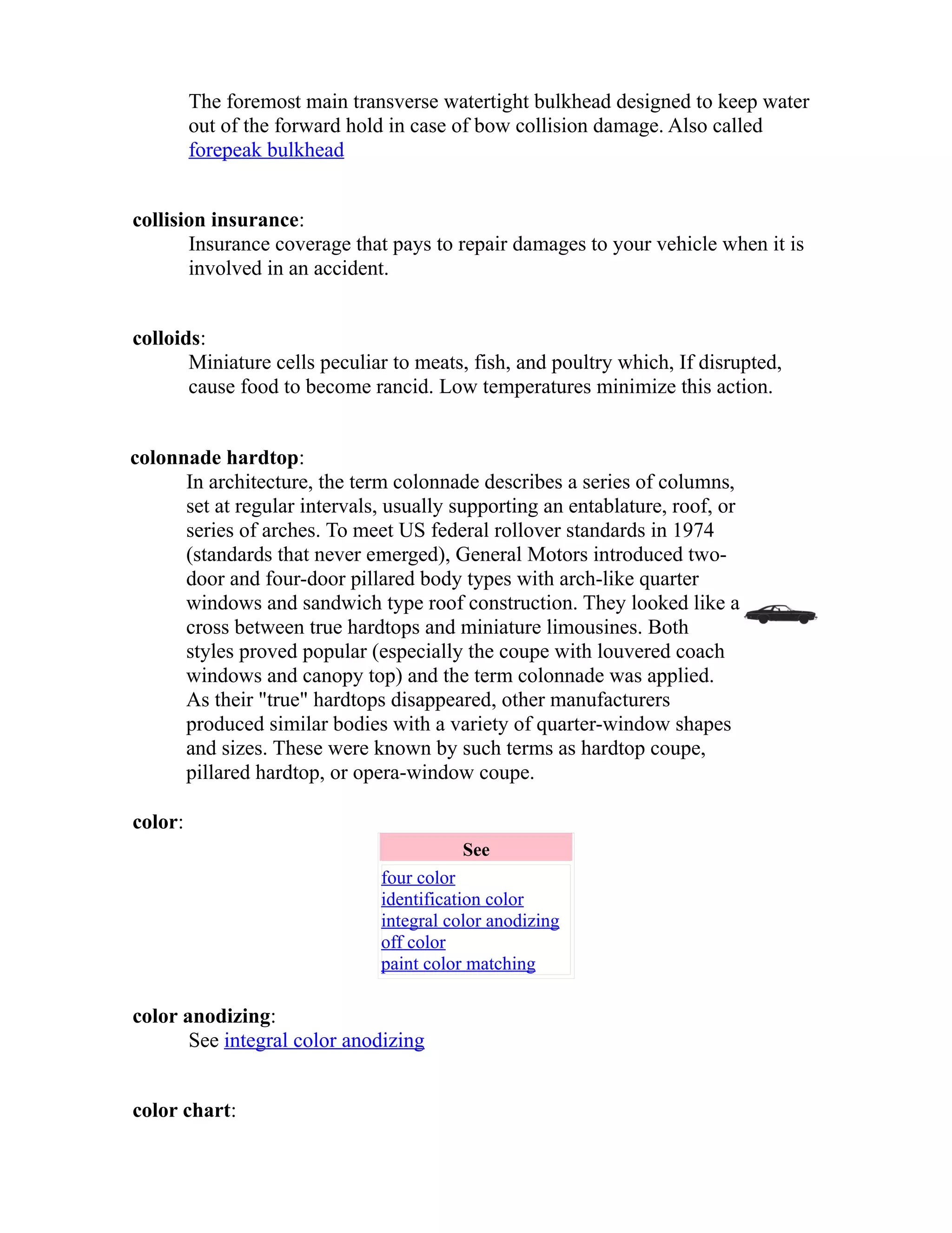 The foremost main transverse watertight bulkhead designed to keep water 
out of the forward hold in case of bow collision damage. Also called 
forepeak bulkhead 
collision insurance: 
Insurance coverage that pays to repair damages to your vehicle when it is 
involved in an accident. 
colloids: 
Miniature cells peculiar to meats, fish, and poultry which, If disrupted, 
cause food to become rancid. Low temperatures minimize this action. 
colonnade hardtop: 
In architecture, the term colonnade describes a series of columns, 
set at regular intervals, usually supporting an entablature, roof, or 
series of arches. To meet US federal rollover standards in 1974 
(standards that never emerged), General Motors introduced two-door 
and four-door pillared body types with arch-like quarter 
windows and sandwich type roof construction. They looked like a 
cross between true hardtops and miniature limousines. Both 
styles proved popular (especially the coupe with louvered coach 
windows and canopy top) and the term colonnade was applied. 
As their "true" hardtops disappeared, other manufacturers 
produced similar bodies with a variety of quarter-window shapes 
and sizes. These were known by such terms as hardtop coupe, 
pillared hardtop, or opera-window coupe. 
color: 
See 
four color 
identification color 
integral color anodizing 
off color 
paint color matching 
color anodizing: 
See integral color anodizing 
color chart: 
 