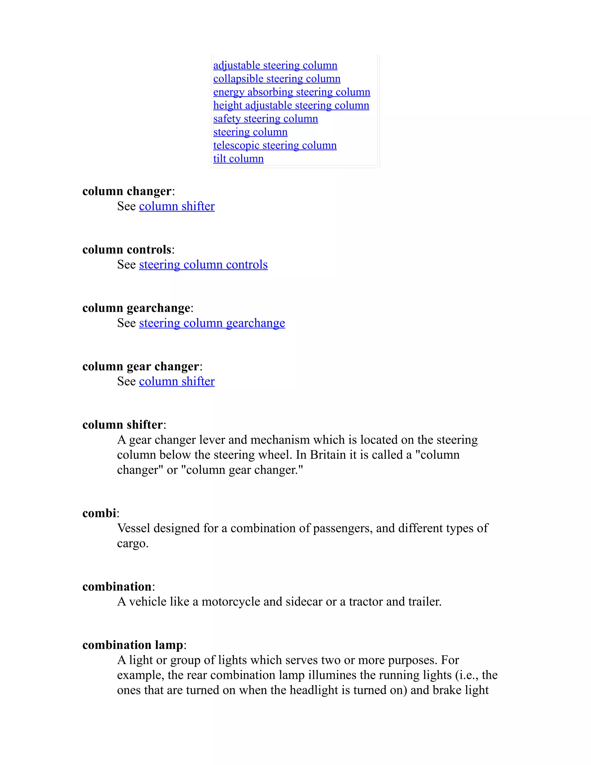 adjustable steering column 
collapsible steering column 
energy absorbing steering column 
height adjustable steering column 
safety steering column 
steering column 
telescopic steering column 
tilt column 
column changer: 
See column shifter 
column controls: 
See steering column controls 
column gearchange: 
See steering column gearchange 
column gear changer: 
See column shifter 
column shifter: 
A gear changer lever and mechanism which is located on the steering 
column below the steering wheel. In Britain it is called a "column 
changer" or "column gear changer." 
combi: 
Vessel designed for a combination of passengers, and different types of 
cargo. 
combination: 
A vehicle like a motorcycle and sidecar or a tractor and trailer. 
combination lamp: 
A light or group of lights which serves two or more purposes. For 
example, the rear combination lamp illumines the running lights (i.e., the 
ones that are turned on when the headlight is turned on) and brake light 
 
