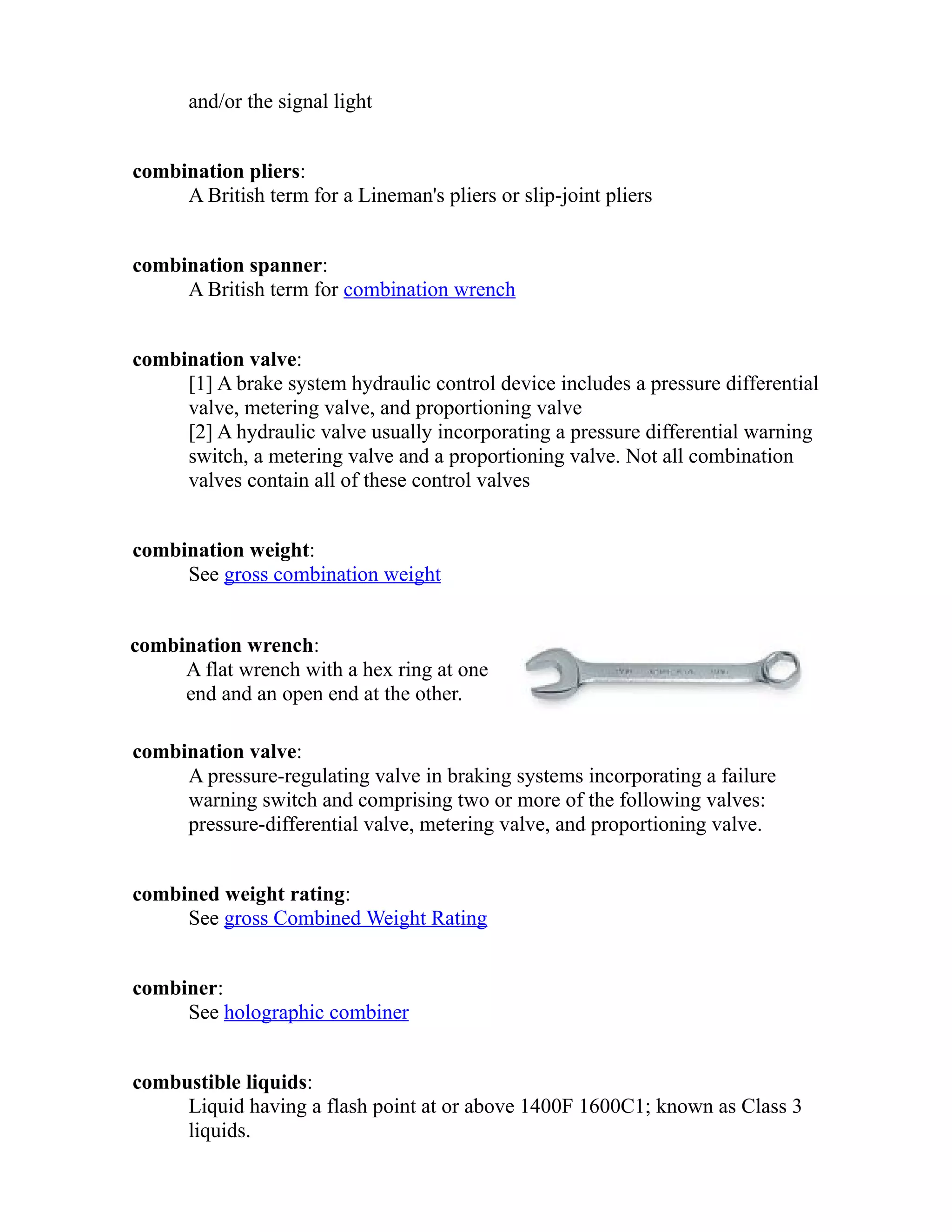 and/or the signal light 
combination pliers: 
A British term for a Lineman's pliers or slip-joint pliers 
combination spanner: 
A British term for combination wrench 
combination valve: 
[1] A brake system hydraulic control device includes a pressure differential 
valve, metering valve, and proportioning valve 
[2] A hydraulic valve usually incorporating a pressure differential warning 
switch, a metering valve and a proportioning valve. Not all combination 
valves contain all of these control valves 
combination weight: 
See gross combination weight 
combination wrench: 
A flat wrench with a hex ring at one 
end and an open end at the other. 
combination valve: 
A pressure-regulating valve in braking systems incorporating a failure 
warning switch and comprising two or more of the following valves: 
pressure-differential valve, metering valve, and proportioning valve. 
combined weight rating: 
See gross Combined Weight Rating 
combiner: 
See holographic combiner 
combustible liquids: 
Liquid having a flash point at or above 1400F 1600C1; known as Class 3 
liquids. 
 