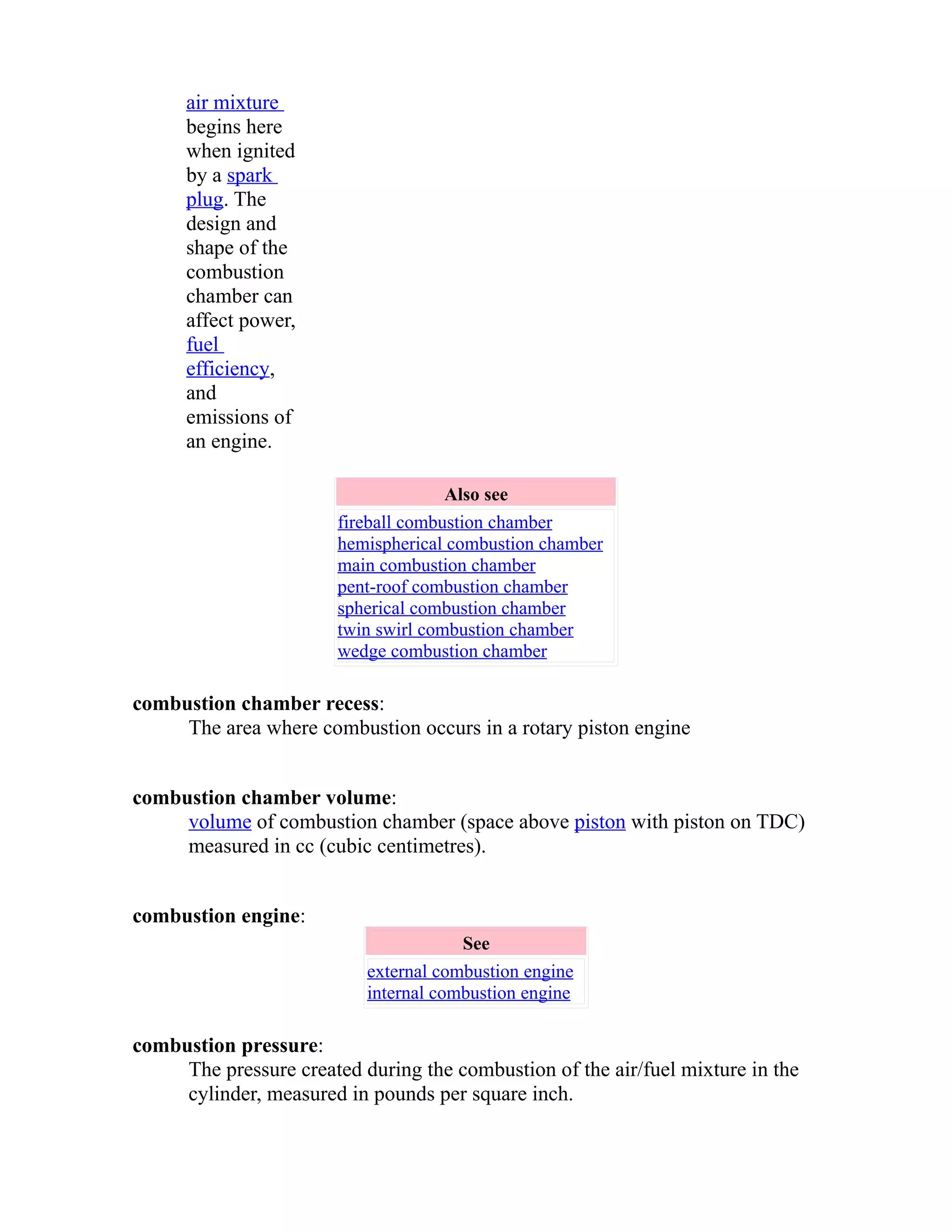 air mixture 
begins here 
when ignited 
by a spark 
plug. The 
design and 
shape of the 
combustion 
chamber can 
affect power, 
fuel 
efficiency, 
and 
emissions of 
an engine. 
Also see 
fireball combustion chamber 
hemispherical combustion chamber 
main combustion chamber 
pent-roof combustion chamber 
spherical combustion chamber 
twin swirl combustion chamber 
wedge combustion chamber 
combustion chamber recess: 
The area where combustion occurs in a rotary piston engine 
combustion chamber volume: 
volume of combustion chamber (space above piston with piston on TDC) 
measured in cc (cubic centimetres). 
combustion engine: 
See 
external combustion engine 
internal combustion engine 
combustion pressure: 
The pressure created during the combustion of the air/fuel mixture in the 
cylinder, measured in pounds per square inch. 
 