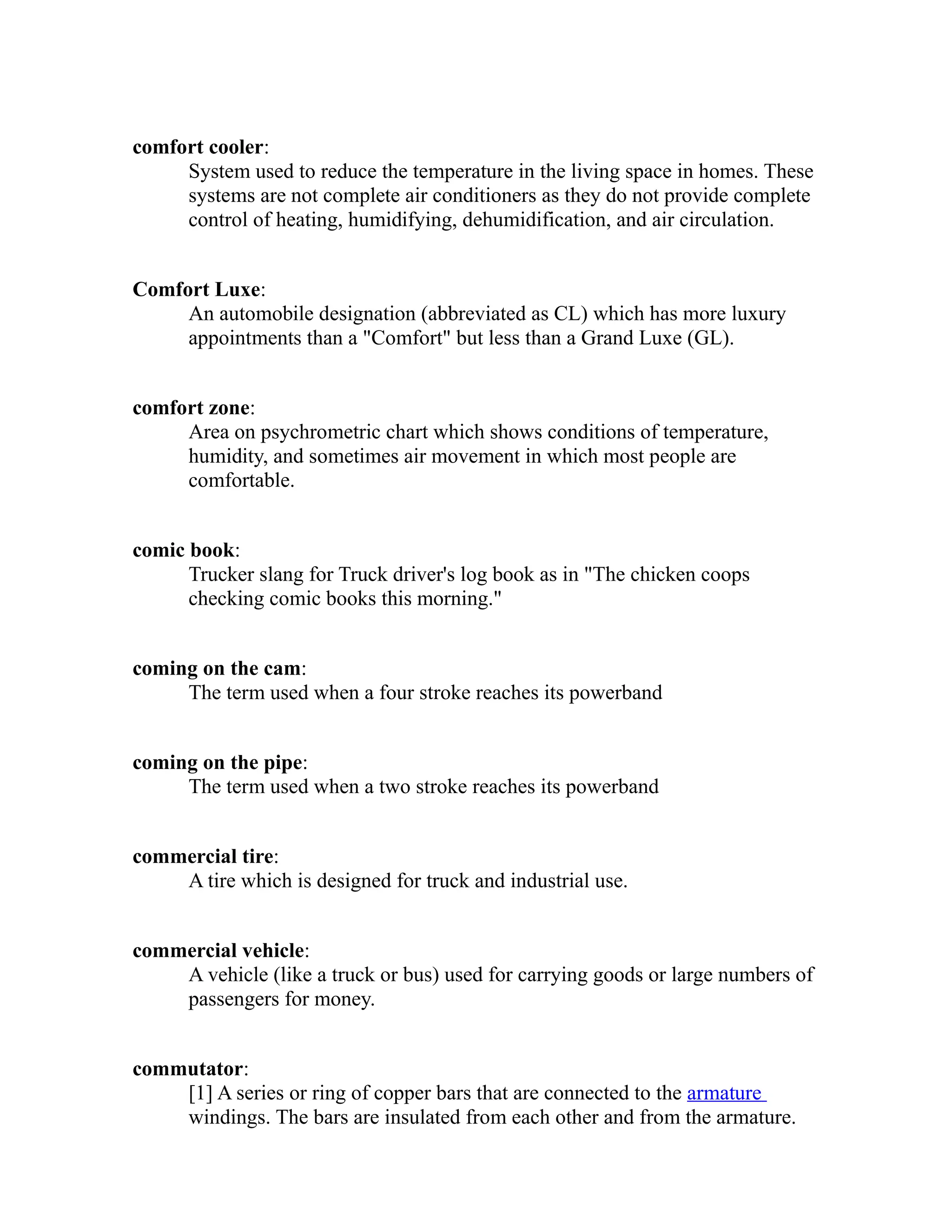 comfort cooler: 
System used to reduce the temperature in the living space in homes. These 
systems are not complete air conditioners as they do not provide complete 
control of heating, humidifying, dehumidification, and air circulation. 
Comfort Luxe: 
An automobile designation (abbreviated as CL) which has more luxury 
appointments than a "Comfort" but less than a Grand Luxe (GL). 
comfort zone: 
Area on psychrometric chart which shows conditions of temperature, 
humidity, and sometimes air movement in which most people are 
comfortable. 
comic book: 
Trucker slang for Truck driver's log book as in "The chicken coops 
checking comic books this morning." 
coming on the cam: 
The term used when a four stroke reaches its powerband 
coming on the pipe: 
The term used when a two stroke reaches its powerband 
commercial tire: 
A tire which is designed for truck and industrial use. 
commercial vehicle: 
A vehicle (like a truck or bus) used for carrying goods or large numbers of 
passengers for money. 
commutator: 
[1] A series or ring of copper bars that are connected to the armature 
windings. The bars are insulated from each other and from the armature. 
 