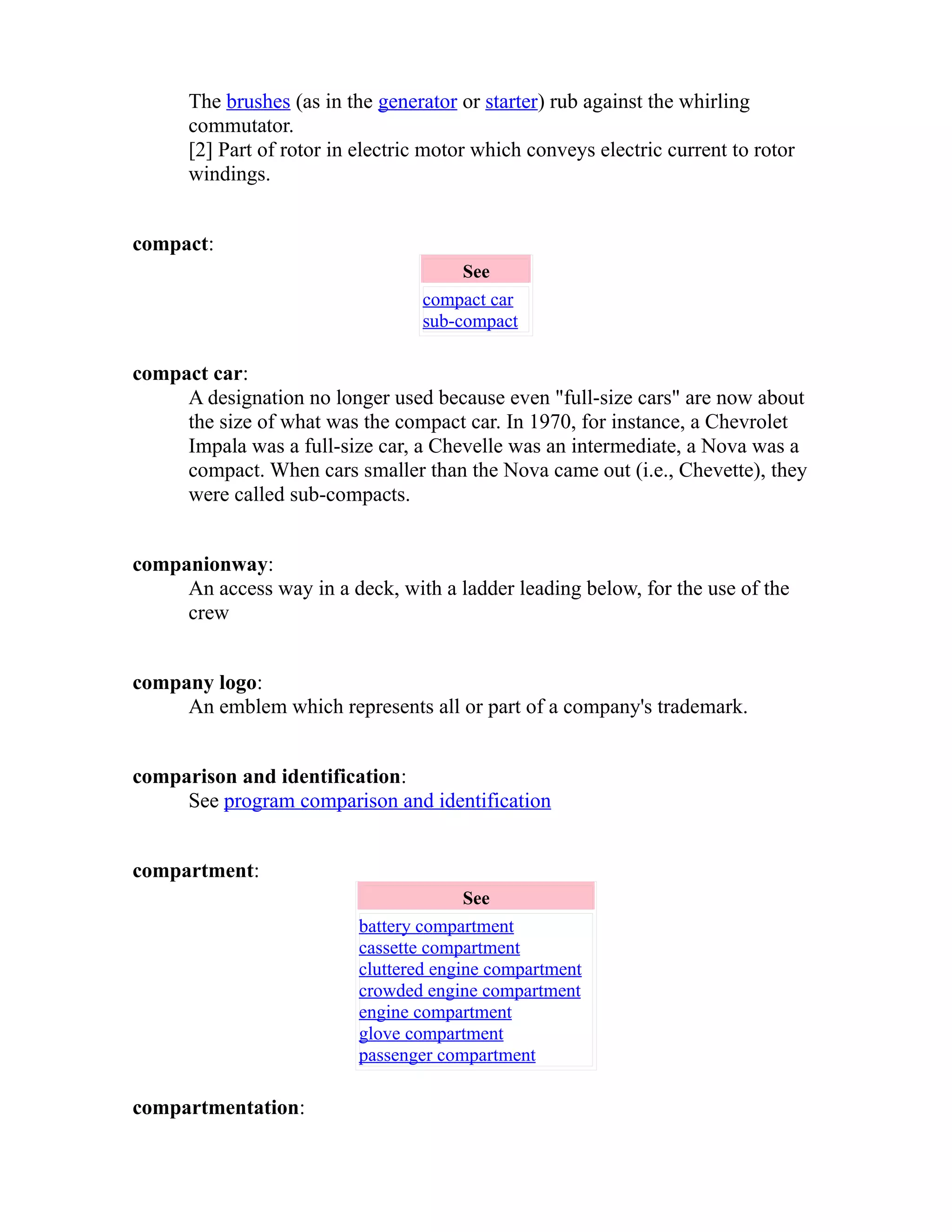 The brushes (as in the generator or starter) rub against the whirling 
commutator. 
[2] Part of rotor in electric motor which conveys electric current to rotor 
windings. 
compact: 
See 
compact car 
sub-compact 
compact car: 
A designation no longer used because even "full-size cars" are now about 
the size of what was the compact car. In 1970, for instance, a Chevrolet 
Impala was a full-size car, a Chevelle was an intermediate, a Nova was a 
compact. When cars smaller than the Nova came out (i.e., Chevette), they 
were called sub-compacts. 
companionway: 
An access way in a deck, with a ladder leading below, for the use of the 
crew 
company logo: 
An emblem which represents all or part of a company's trademark. 
comparison and identification: 
See program comparison and identification 
compartment: 
See 
battery compartment 
cassette compartment 
cluttered engine compartment 
crowded engine compartment 
engine compartment 
glove compartment 
passenger compartment 
compartmentation: 
 