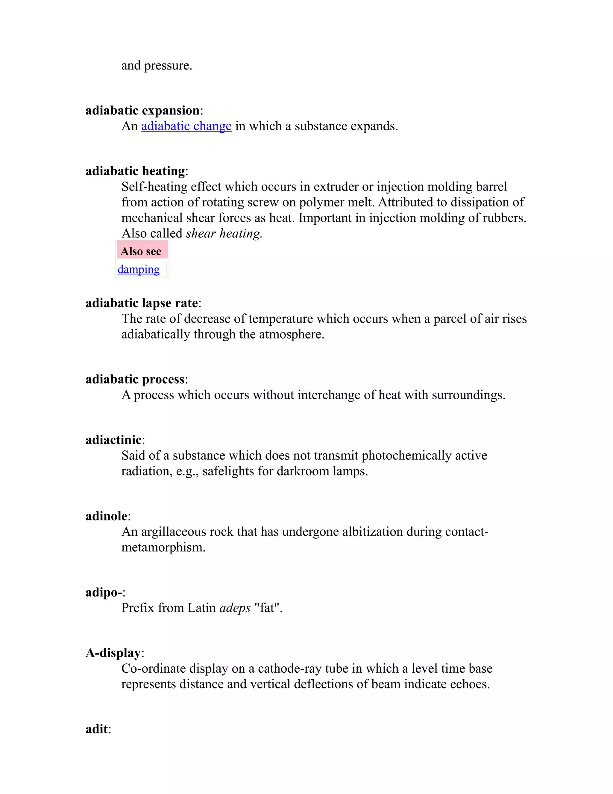 and pressure. 
adiabatic expansion: 
An adiabatic change in which a substance expands. 
adiabatic heating: 
Self-heating effect which occurs in extruder or injection molding barrel 
from action of rotating screw on polymer melt. Attributed to dissipation of 
mechanical shear forces as heat. Important in injection molding of rubbers. 
Also called shear heating. 
Also see 
damping 
adiabatic lapse rate: 
The rate of decrease of temperature which occurs when a parcel of air rises 
adiabatically through the atmosphere. 
adiabatic process: 
A process which occurs without interchange of heat with surroundings. 
adiactinic: 
Said of a substance which does not transmit photochemically active 
radiation, e.g., safelights for darkroom lamps. 
adinole: 
An argillaceous rock that has undergone albitization during contact-metamorphism. 
adipo-: 
Prefix from Latin adeps "fat". 
A-display: 
Co-ordinate display on a cathode-ray tube in which a level time base 
represents distance and vertical deflections of beam indicate echoes. 
adit: 
 