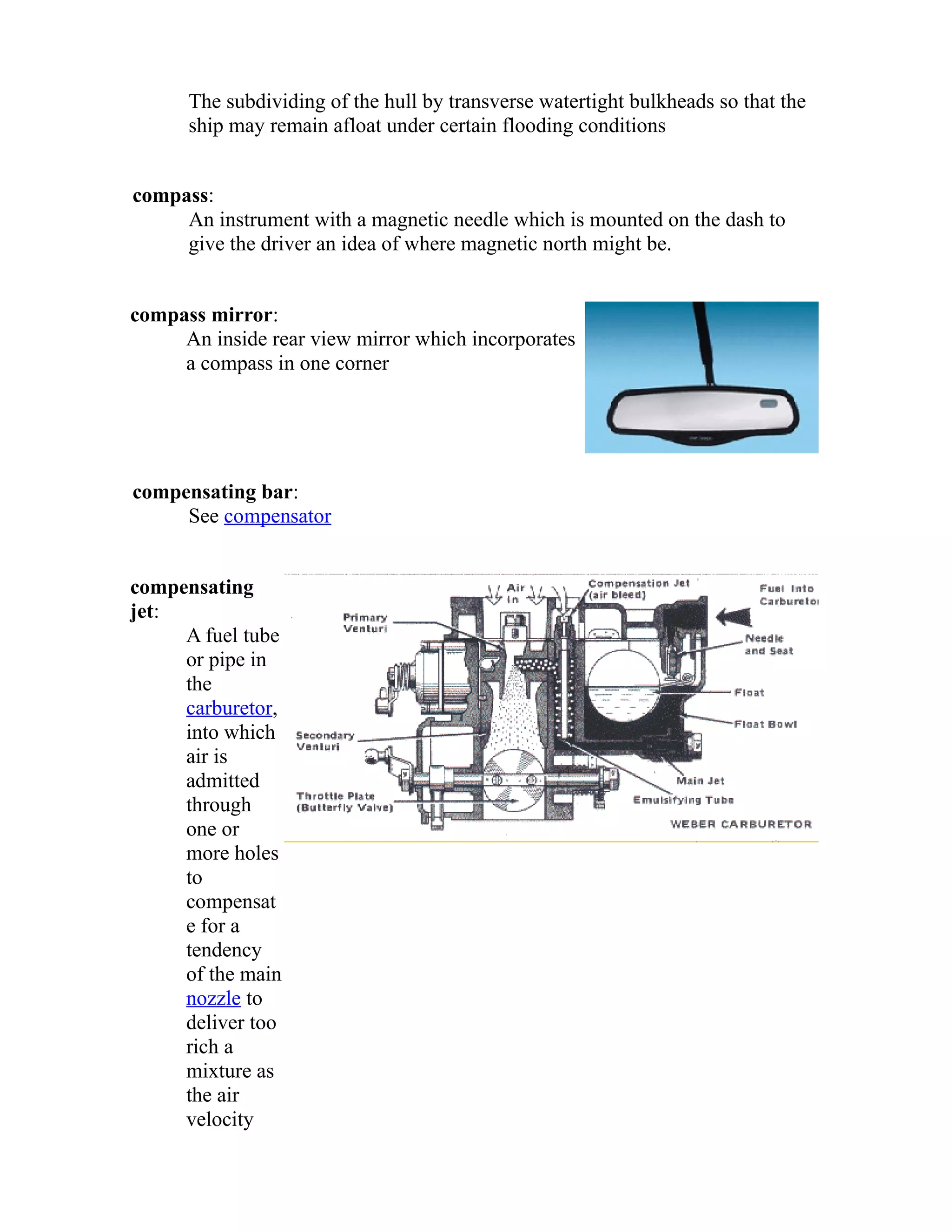 The subdividing of the hull by transverse watertight bulkheads so that the 
ship may remain afloat under certain flooding conditions 
compass: 
An instrument with a magnetic needle which is mounted on the dash to 
give the driver an idea of where magnetic north might be. 
compass mirror: 
An inside rear view mirror which incorporates 
a compass in one corner 
compensating bar: 
See compensator 
compensating 
jet: 
A fuel tube 
or pipe in 
the 
carburetor, 
into which 
air is 
admitted 
through 
one or 
more holes 
to 
compensat 
e for a 
tendency 
of the main 
nozzle to 
deliver too 
rich a 
mixture as 
the air 
velocity 
 