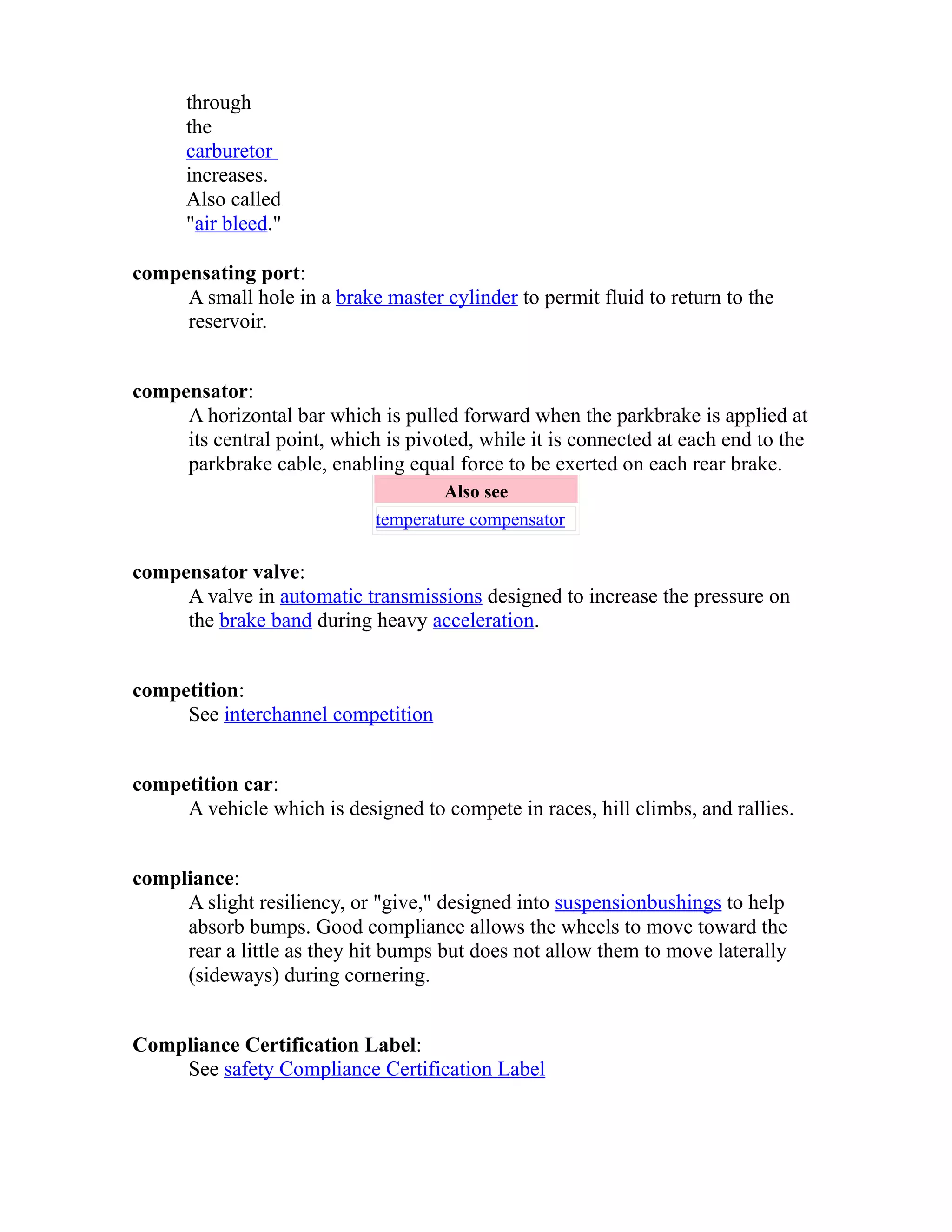 through 
the 
carburetor 
increases. 
Also called 
"air bleed." 
compensating port: 
A small hole in a brake master cylinder to permit fluid to return to the 
reservoir. 
compensator: 
A horizontal bar which is pulled forward when the parkbrake is applied at 
its central point, which is pivoted, while it is connected at each end to the 
parkbrake cable, enabling equal force to be exerted on each rear brake. 
Also see 
temperature compensator 
compensator valve: 
A valve in automatic transmissions designed to increase the pressure on 
the brake band during heavy acceleration. 
competition: 
See interchannel competition 
competition car: 
A vehicle which is designed to compete in races, hill climbs, and rallies. 
compliance: 
A slight resiliency, or "give," designed into suspension bushings to help 
absorb bumps. Good compliance allows the wheels to move toward the 
rear a little as they hit bumps but does not allow them to move laterally 
(sideways) during cornering. 
Compliance Certification Label: 
See safety Compliance Certification Label 
 