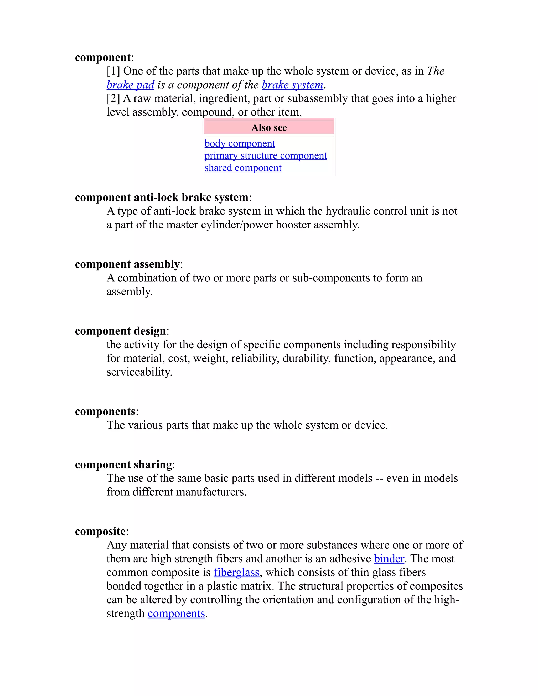 component: 
[1] One of the parts that make up the whole system or device, as in The 
brake pad is a component of the brake system. 
[2] A raw material, ingredient, part or subassembly that goes into a higher 
level assembly, compound, or other item. 
Also see 
body component 
primary structure component 
shared component 
component anti-lock brake system: 
A type of anti-lock brake system in which the hydraulic control unit is not 
a part of the master cylinder/power booster assembly. 
component assembly: 
A combination of two or more parts or sub-components to form an 
assembly. 
component design: 
the activity for the design of specific components including responsibility 
for material, cost, weight, reliability, durability, function, appearance, and 
serviceability. 
components: 
The various parts that make up the whole system or device. 
component sharing: 
The use of the same basic parts used in different models -- even in models 
from different manufacturers. 
composite: 
Any material that consists of two or more substances where one or more of 
them are high strength fibers and another is an adhesive binder. The most 
common composite is fiberglass, which consists of thin glass fibers 
bonded together in a plastic matrix. The structural properties of composites 
can be altered by controlling the orientation and configuration of the high-strength 
components. 
 